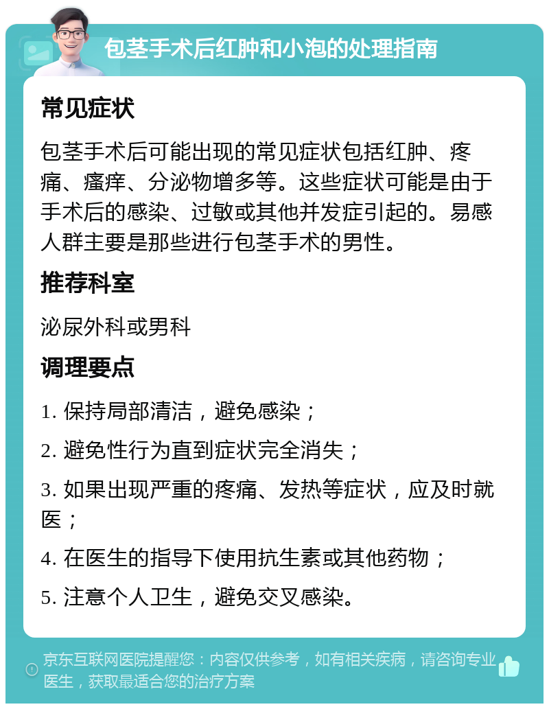 包茎手术后红肿和小泡的处理指南 常见症状 包茎手术后可能出现的常见症状包括红肿、疼痛、瘙痒、分泌物增多等。这些症状可能是由于手术后的感染、过敏或其他并发症引起的。易感人群主要是那些进行包茎手术的男性。 推荐科室 泌尿外科或男科 调理要点 1. 保持局部清洁，避免感染； 2. 避免性行为直到症状完全消失； 3. 如果出现严重的疼痛、发热等症状，应及时就医； 4. 在医生的指导下使用抗生素或其他药物； 5. 注意个人卫生，避免交叉感染。