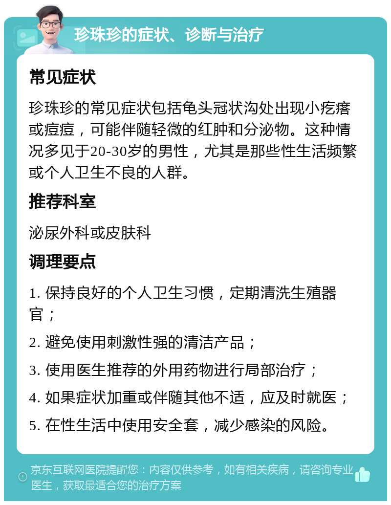 珍珠珍的症状、诊断与治疗 常见症状 珍珠珍的常见症状包括龟头冠状沟处出现小疙瘩或痘痘，可能伴随轻微的红肿和分泌物。这种情况多见于20-30岁的男性，尤其是那些性生活频繁或个人卫生不良的人群。 推荐科室 泌尿外科或皮肤科 调理要点 1. 保持良好的个人卫生习惯，定期清洗生殖器官； 2. 避免使用刺激性强的清洁产品； 3. 使用医生推荐的外用药物进行局部治疗； 4. 如果症状加重或伴随其他不适，应及时就医； 5. 在性生活中使用安全套，减少感染的风险。