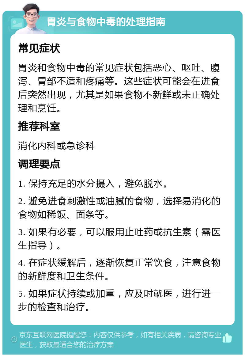 胃炎与食物中毒的处理指南 常见症状 胃炎和食物中毒的常见症状包括恶心、呕吐、腹泻、胃部不适和疼痛等。这些症状可能会在进食后突然出现，尤其是如果食物不新鲜或未正确处理和烹饪。 推荐科室 消化内科或急诊科 调理要点 1. 保持充足的水分摄入，避免脱水。 2. 避免进食刺激性或油腻的食物，选择易消化的食物如稀饭、面条等。 3. 如果有必要，可以服用止吐药或抗生素（需医生指导）。 4. 在症状缓解后，逐渐恢复正常饮食，注意食物的新鲜度和卫生条件。 5. 如果症状持续或加重，应及时就医，进行进一步的检查和治疗。