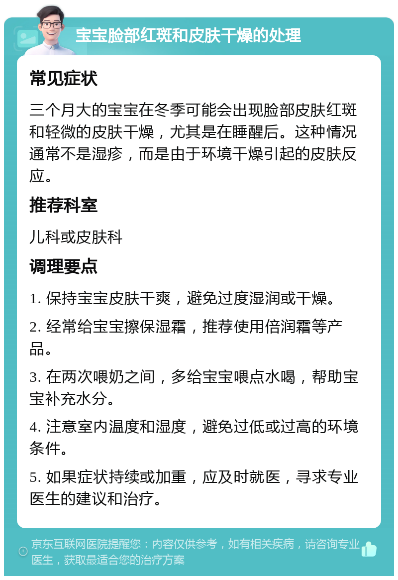 宝宝脸部红斑和皮肤干燥的处理 常见症状 三个月大的宝宝在冬季可能会出现脸部皮肤红斑和轻微的皮肤干燥，尤其是在睡醒后。这种情况通常不是湿疹，而是由于环境干燥引起的皮肤反应。 推荐科室 儿科或皮肤科 调理要点 1. 保持宝宝皮肤干爽，避免过度湿润或干燥。 2. 经常给宝宝擦保湿霜，推荐使用倍润霜等产品。 3. 在两次喂奶之间，多给宝宝喂点水喝，帮助宝宝补充水分。 4. 注意室内温度和湿度，避免过低或过高的环境条件。 5. 如果症状持续或加重，应及时就医，寻求专业医生的建议和治疗。