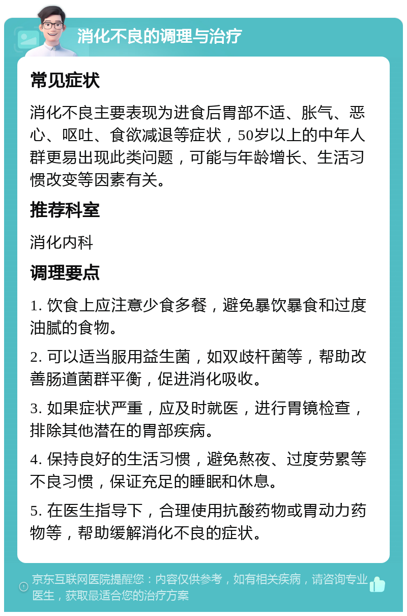 消化不良的调理与治疗 常见症状 消化不良主要表现为进食后胃部不适、胀气、恶心、呕吐、食欲减退等症状，50岁以上的中年人群更易出现此类问题，可能与年龄增长、生活习惯改变等因素有关。 推荐科室 消化内科 调理要点 1. 饮食上应注意少食多餐，避免暴饮暴食和过度油腻的食物。 2. 可以适当服用益生菌，如双歧杆菌等，帮助改善肠道菌群平衡，促进消化吸收。 3. 如果症状严重，应及时就医，进行胃镜检查，排除其他潜在的胃部疾病。 4. 保持良好的生活习惯，避免熬夜、过度劳累等不良习惯，保证充足的睡眠和休息。 5. 在医生指导下，合理使用抗酸药物或胃动力药物等，帮助缓解消化不良的症状。