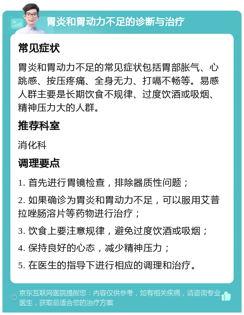 胃炎和胃动力不足的诊断与治疗 常见症状 胃炎和胃动力不足的常见症状包括胃部胀气、心跳感、按压疼痛、全身无力、打嗝不畅等。易感人群主要是长期饮食不规律、过度饮酒或吸烟、精神压力大的人群。 推荐科室 消化科 调理要点 1. 首先进行胃镜检查，排除器质性问题； 2. 如果确诊为胃炎和胃动力不足，可以服用艾普拉唑肠溶片等药物进行治疗； 3. 饮食上要注意规律，避免过度饮酒或吸烟； 4. 保持良好的心态，减少精神压力； 5. 在医生的指导下进行相应的调理和治疗。