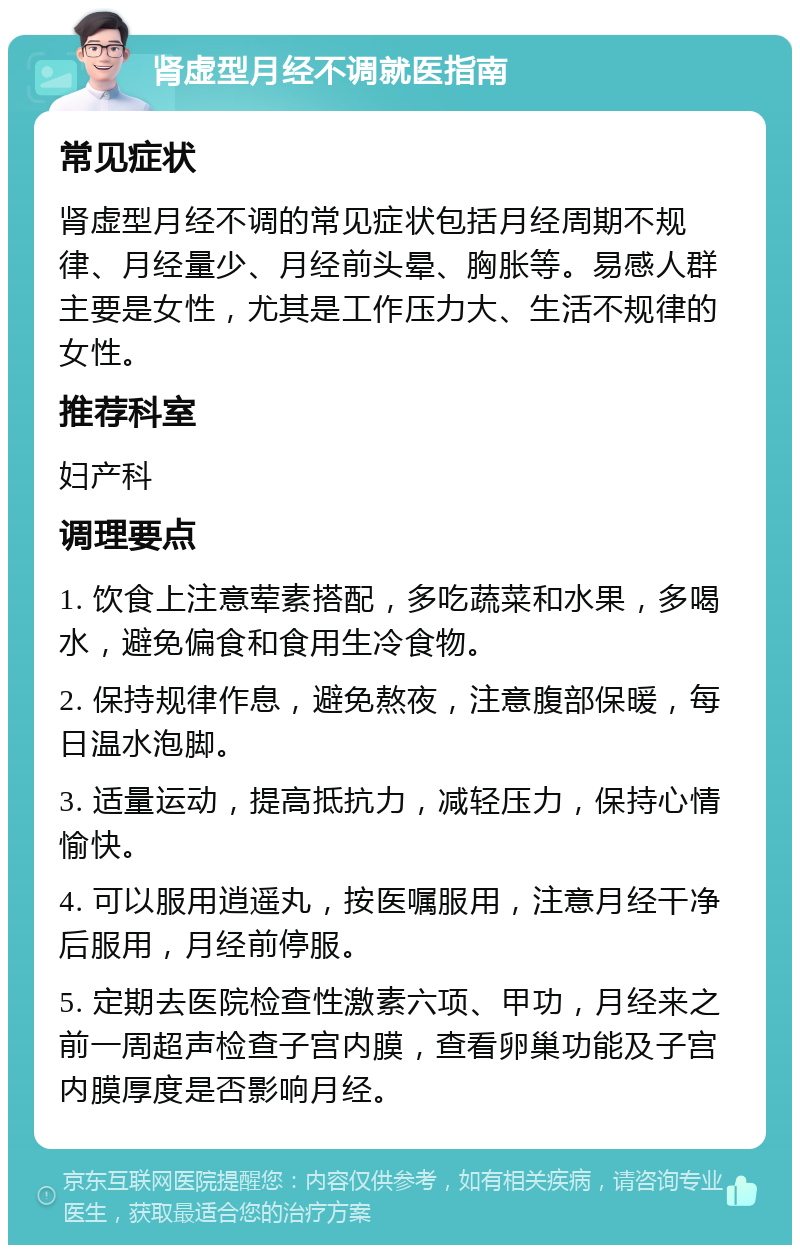 肾虚型月经不调就医指南 常见症状 肾虚型月经不调的常见症状包括月经周期不规律、月经量少、月经前头晕、胸胀等。易感人群主要是女性，尤其是工作压力大、生活不规律的女性。 推荐科室 妇产科 调理要点 1. 饮食上注意荤素搭配，多吃蔬菜和水果，多喝水，避免偏食和食用生冷食物。 2. 保持规律作息，避免熬夜，注意腹部保暖，每日温水泡脚。 3. 适量运动，提高抵抗力，减轻压力，保持心情愉快。 4. 可以服用逍遥丸，按医嘱服用，注意月经干净后服用，月经前停服。 5. 定期去医院检查性激素六项、甲功，月经来之前一周超声检查子宫内膜，查看卵巢功能及子宫内膜厚度是否影响月经。