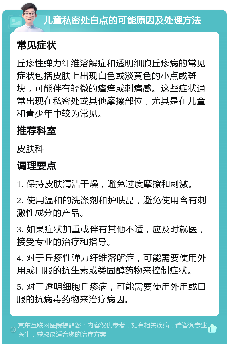 儿童私密处白点的可能原因及处理方法 常见症状 丘疹性弹力纤维溶解症和透明细胞丘疹病的常见症状包括皮肤上出现白色或淡黄色的小点或斑块，可能伴有轻微的瘙痒或刺痛感。这些症状通常出现在私密处或其他摩擦部位，尤其是在儿童和青少年中较为常见。 推荐科室 皮肤科 调理要点 1. 保持皮肤清洁干燥，避免过度摩擦和刺激。 2. 使用温和的洗涤剂和护肤品，避免使用含有刺激性成分的产品。 3. 如果症状加重或伴有其他不适，应及时就医，接受专业的治疗和指导。 4. 对于丘疹性弹力纤维溶解症，可能需要使用外用或口服的抗生素或类固醇药物来控制症状。 5. 对于透明细胞丘疹病，可能需要使用外用或口服的抗病毒药物来治疗病因。