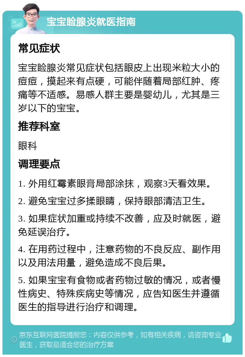 宝宝睑腺炎就医指南 常见症状 宝宝睑腺炎常见症状包括眼皮上出现米粒大小的痘痘，摸起来有点硬，可能伴随着局部红肿、疼痛等不适感。易感人群主要是婴幼儿，尤其是三岁以下的宝宝。 推荐科室 眼科 调理要点 1. 外用红霉素眼膏局部涂抹，观察3天看效果。 2. 避免宝宝过多揉眼睛，保持眼部清洁卫生。 3. 如果症状加重或持续不改善，应及时就医，避免延误治疗。 4. 在用药过程中，注意药物的不良反应、副作用以及用法用量，避免造成不良后果。 5. 如果宝宝有食物或者药物过敏的情况，或者慢性病史、特殊疾病史等情况，应告知医生并遵循医生的指导进行治疗和调理。