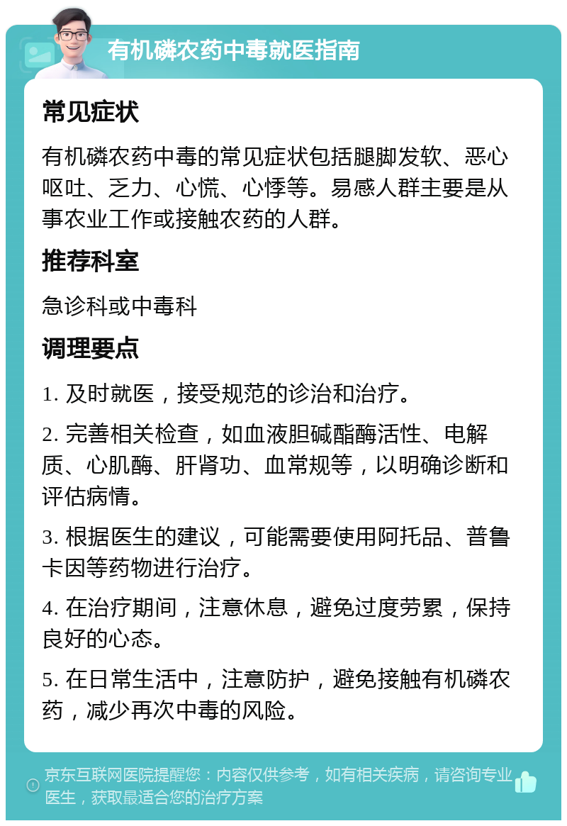 有机磷农药中毒就医指南 常见症状 有机磷农药中毒的常见症状包括腿脚发软、恶心呕吐、乏力、心慌、心悸等。易感人群主要是从事农业工作或接触农药的人群。 推荐科室 急诊科或中毒科 调理要点 1. 及时就医，接受规范的诊治和治疗。 2. 完善相关检查，如血液胆碱酯酶活性、电解质、心肌酶、肝肾功、血常规等，以明确诊断和评估病情。 3. 根据医生的建议，可能需要使用阿托品、普鲁卡因等药物进行治疗。 4. 在治疗期间，注意休息，避免过度劳累，保持良好的心态。 5. 在日常生活中，注意防护，避免接触有机磷农药，减少再次中毒的风险。