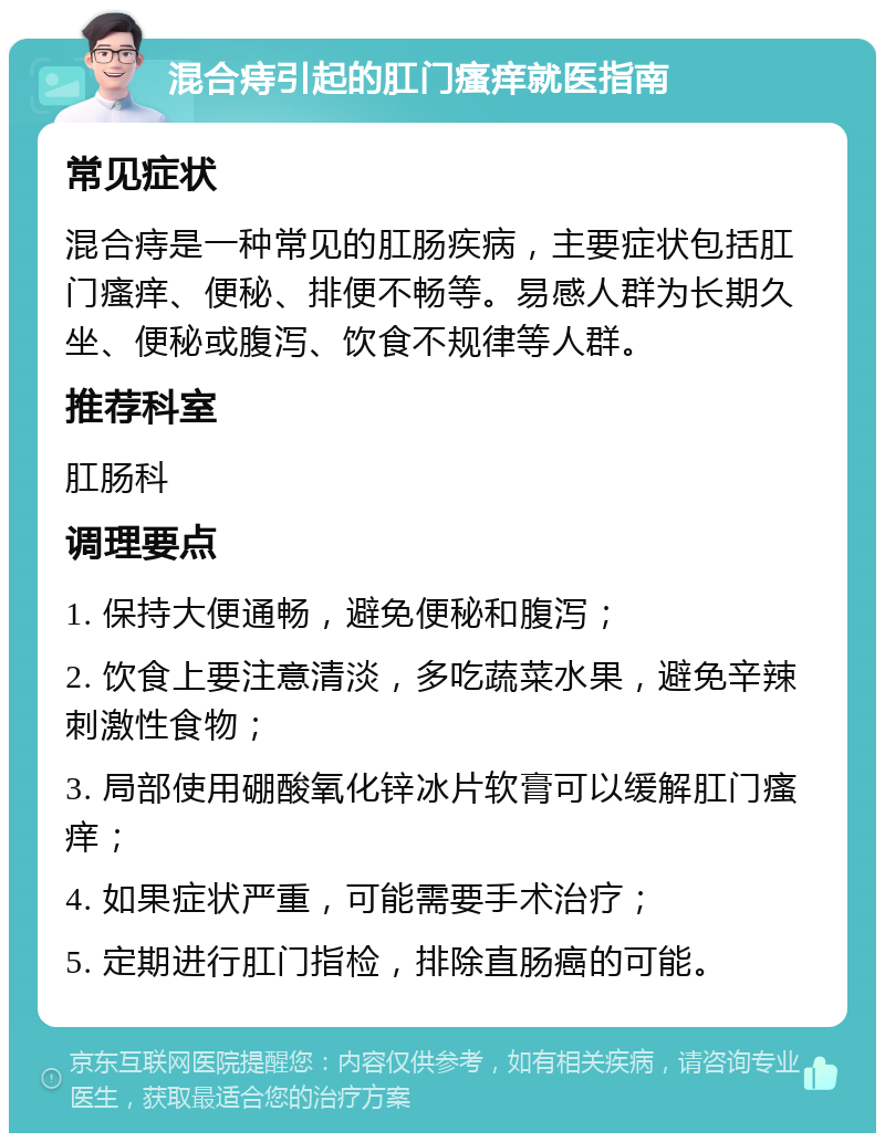 混合痔引起的肛门瘙痒就医指南 常见症状 混合痔是一种常见的肛肠疾病，主要症状包括肛门瘙痒、便秘、排便不畅等。易感人群为长期久坐、便秘或腹泻、饮食不规律等人群。 推荐科室 肛肠科 调理要点 1. 保持大便通畅，避免便秘和腹泻； 2. 饮食上要注意清淡，多吃蔬菜水果，避免辛辣刺激性食物； 3. 局部使用硼酸氧化锌冰片软膏可以缓解肛门瘙痒； 4. 如果症状严重，可能需要手术治疗； 5. 定期进行肛门指检，排除直肠癌的可能。