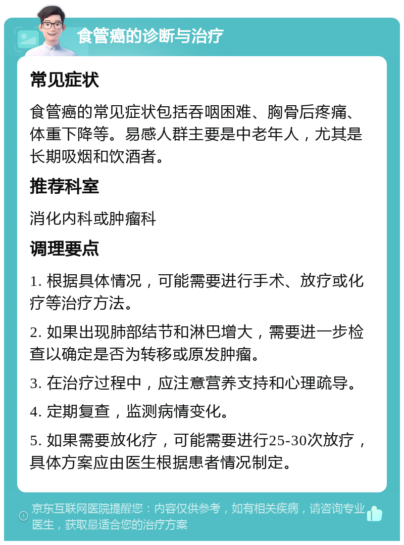 食管癌的诊断与治疗 常见症状 食管癌的常见症状包括吞咽困难、胸骨后疼痛、体重下降等。易感人群主要是中老年人，尤其是长期吸烟和饮酒者。 推荐科室 消化内科或肿瘤科 调理要点 1. 根据具体情况，可能需要进行手术、放疗或化疗等治疗方法。 2. 如果出现肺部结节和淋巴增大，需要进一步检查以确定是否为转移或原发肿瘤。 3. 在治疗过程中，应注意营养支持和心理疏导。 4. 定期复查，监测病情变化。 5. 如果需要放化疗，可能需要进行25-30次放疗，具体方案应由医生根据患者情况制定。