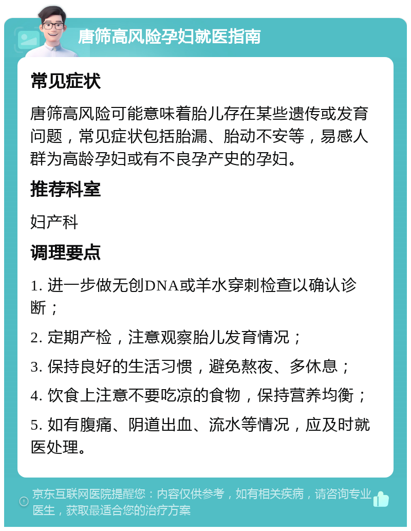 唐筛高风险孕妇就医指南 常见症状 唐筛高风险可能意味着胎儿存在某些遗传或发育问题，常见症状包括胎漏、胎动不安等，易感人群为高龄孕妇或有不良孕产史的孕妇。 推荐科室 妇产科 调理要点 1. 进一步做无创DNA或羊水穿刺检查以确认诊断； 2. 定期产检，注意观察胎儿发育情况； 3. 保持良好的生活习惯，避免熬夜、多休息； 4. 饮食上注意不要吃凉的食物，保持营养均衡； 5. 如有腹痛、阴道出血、流水等情况，应及时就医处理。