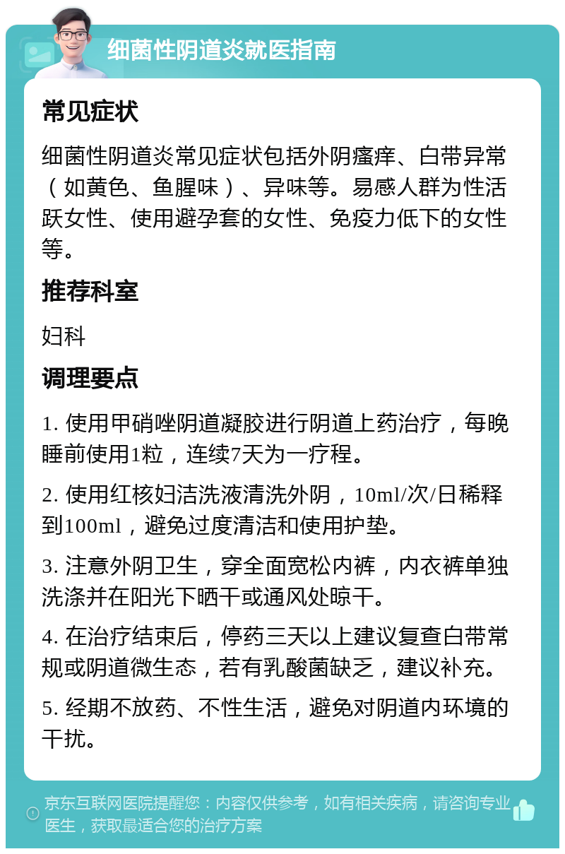 细菌性阴道炎就医指南 常见症状 细菌性阴道炎常见症状包括外阴瘙痒、白带异常（如黄色、鱼腥味）、异味等。易感人群为性活跃女性、使用避孕套的女性、免疫力低下的女性等。 推荐科室 妇科 调理要点 1. 使用甲硝唑阴道凝胶进行阴道上药治疗，每晚睡前使用1粒，连续7天为一疗程。 2. 使用红核妇洁洗液清洗外阴，10ml/次/日稀释到100ml，避免过度清洁和使用护垫。 3. 注意外阴卫生，穿全面宽松内裤，内衣裤单独洗涤并在阳光下晒干或通风处晾干。 4. 在治疗结束后，停药三天以上建议复查白带常规或阴道微生态，若有乳酸菌缺乏，建议补充。 5. 经期不放药、不性生活，避免对阴道内环境的干扰。