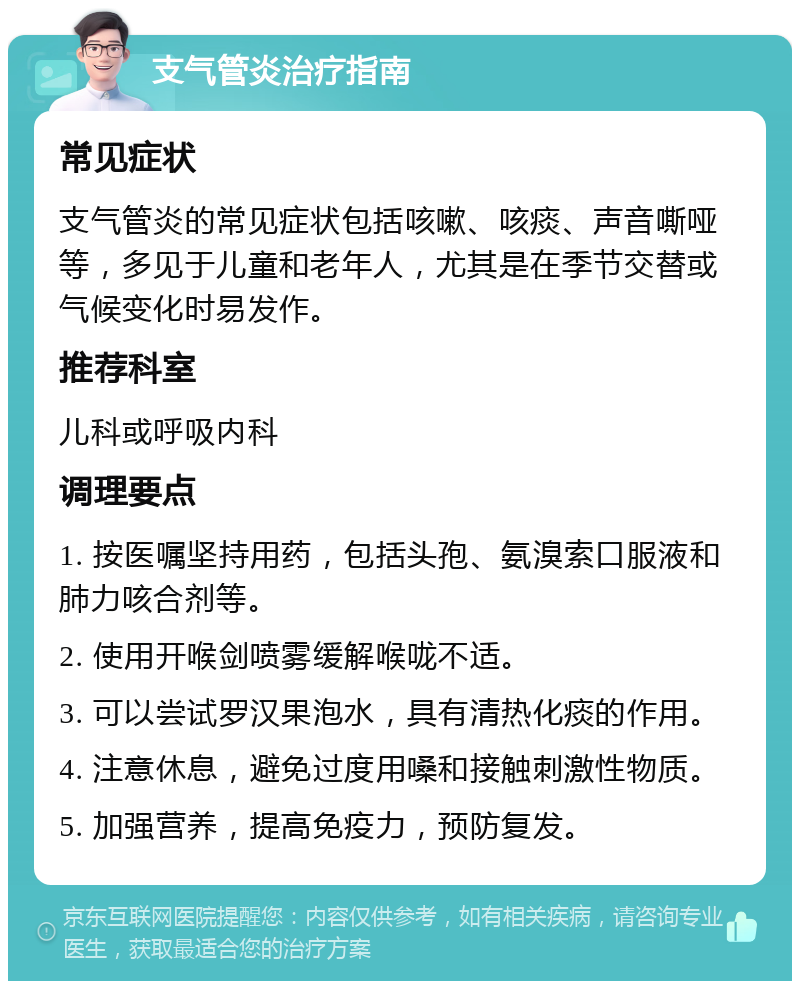 支气管炎治疗指南 常见症状 支气管炎的常见症状包括咳嗽、咳痰、声音嘶哑等，多见于儿童和老年人，尤其是在季节交替或气候变化时易发作。 推荐科室 儿科或呼吸内科 调理要点 1. 按医嘱坚持用药，包括头孢、氨溴索口服液和肺力咳合剂等。 2. 使用开喉剑喷雾缓解喉咙不适。 3. 可以尝试罗汉果泡水，具有清热化痰的作用。 4. 注意休息，避免过度用嗓和接触刺激性物质。 5. 加强营养，提高免疫力，预防复发。