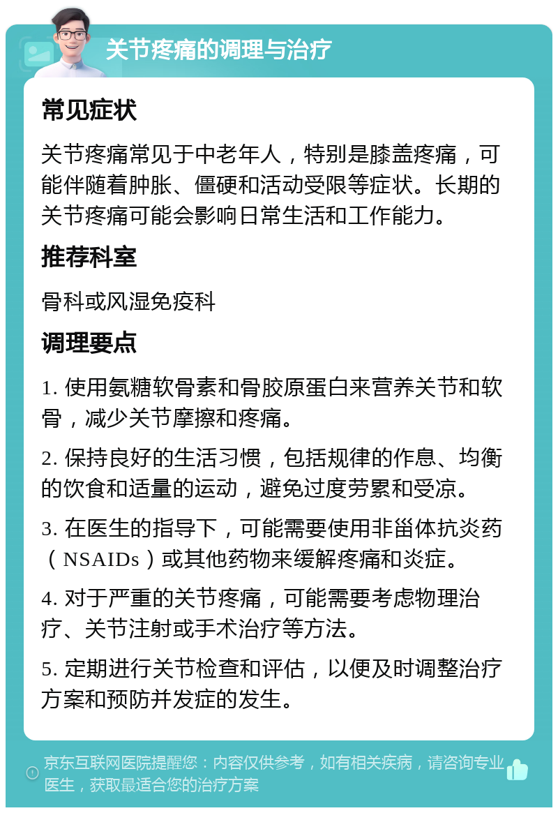 关节疼痛的调理与治疗 常见症状 关节疼痛常见于中老年人，特别是膝盖疼痛，可能伴随着肿胀、僵硬和活动受限等症状。长期的关节疼痛可能会影响日常生活和工作能力。 推荐科室 骨科或风湿免疫科 调理要点 1. 使用氨糖软骨素和骨胶原蛋白来营养关节和软骨，减少关节摩擦和疼痛。 2. 保持良好的生活习惯，包括规律的作息、均衡的饮食和适量的运动，避免过度劳累和受凉。 3. 在医生的指导下，可能需要使用非甾体抗炎药（NSAIDs）或其他药物来缓解疼痛和炎症。 4. 对于严重的关节疼痛，可能需要考虑物理治疗、关节注射或手术治疗等方法。 5. 定期进行关节检查和评估，以便及时调整治疗方案和预防并发症的发生。