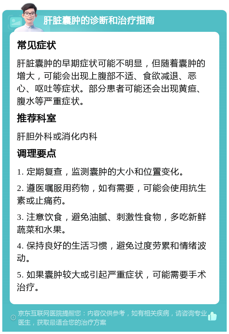 肝脏囊肿的诊断和治疗指南 常见症状 肝脏囊肿的早期症状可能不明显，但随着囊肿的增大，可能会出现上腹部不适、食欲减退、恶心、呕吐等症状。部分患者可能还会出现黄疸、腹水等严重症状。 推荐科室 肝胆外科或消化内科 调理要点 1. 定期复查，监测囊肿的大小和位置变化。 2. 遵医嘱服用药物，如有需要，可能会使用抗生素或止痛药。 3. 注意饮食，避免油腻、刺激性食物，多吃新鲜蔬菜和水果。 4. 保持良好的生活习惯，避免过度劳累和情绪波动。 5. 如果囊肿较大或引起严重症状，可能需要手术治疗。