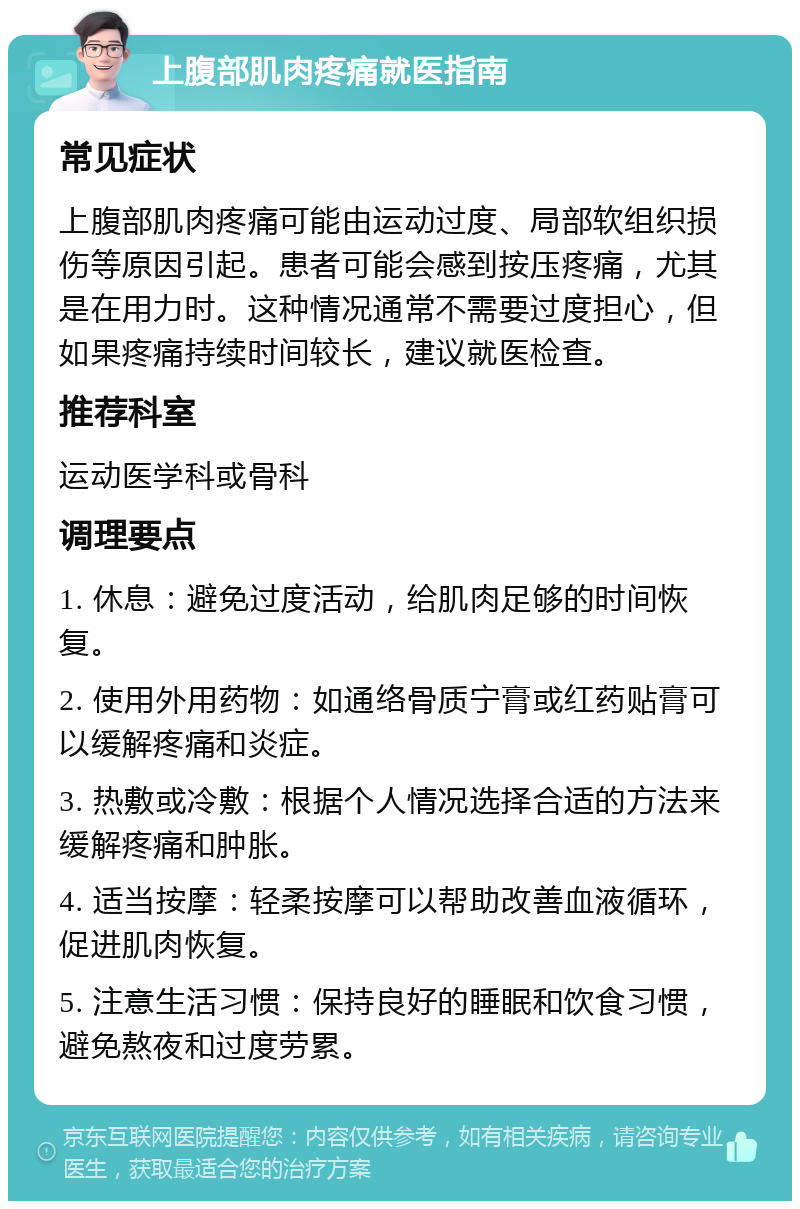 上腹部肌肉疼痛就医指南 常见症状 上腹部肌肉疼痛可能由运动过度、局部软组织损伤等原因引起。患者可能会感到按压疼痛，尤其是在用力时。这种情况通常不需要过度担心，但如果疼痛持续时间较长，建议就医检查。 推荐科室 运动医学科或骨科 调理要点 1. 休息：避免过度活动，给肌肉足够的时间恢复。 2. 使用外用药物：如通络骨质宁膏或红药贴膏可以缓解疼痛和炎症。 3. 热敷或冷敷：根据个人情况选择合适的方法来缓解疼痛和肿胀。 4. 适当按摩：轻柔按摩可以帮助改善血液循环，促进肌肉恢复。 5. 注意生活习惯：保持良好的睡眠和饮食习惯，避免熬夜和过度劳累。