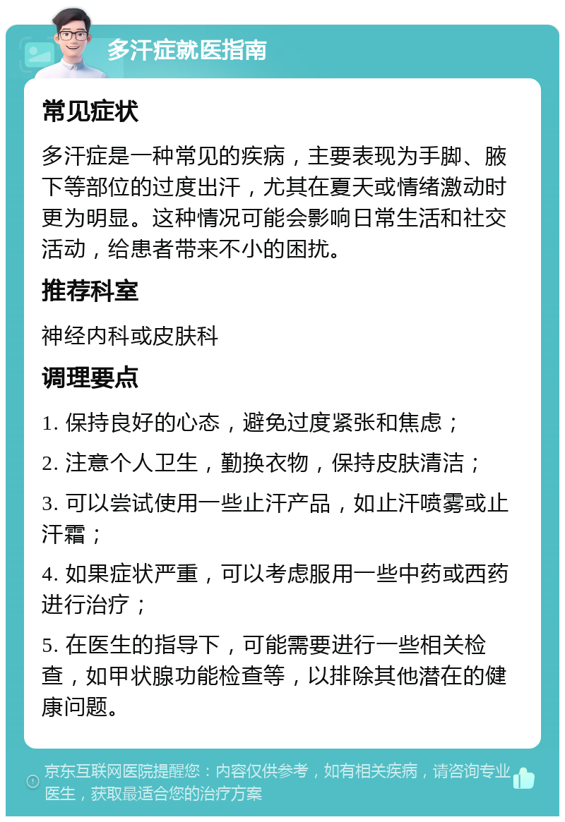 多汗症就医指南 常见症状 多汗症是一种常见的疾病，主要表现为手脚、腋下等部位的过度出汗，尤其在夏天或情绪激动时更为明显。这种情况可能会影响日常生活和社交活动，给患者带来不小的困扰。 推荐科室 神经内科或皮肤科 调理要点 1. 保持良好的心态，避免过度紧张和焦虑； 2. 注意个人卫生，勤换衣物，保持皮肤清洁； 3. 可以尝试使用一些止汗产品，如止汗喷雾或止汗霜； 4. 如果症状严重，可以考虑服用一些中药或西药进行治疗； 5. 在医生的指导下，可能需要进行一些相关检查，如甲状腺功能检查等，以排除其他潜在的健康问题。