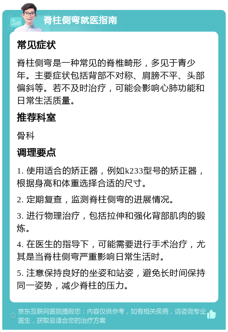 脊柱侧弯就医指南 常见症状 脊柱侧弯是一种常见的脊椎畸形，多见于青少年。主要症状包括背部不对称、肩膀不平、头部偏斜等。若不及时治疗，可能会影响心肺功能和日常生活质量。 推荐科室 骨科 调理要点 1. 使用适合的矫正器，例如k233型号的矫正器，根据身高和体重选择合适的尺寸。 2. 定期复查，监测脊柱侧弯的进展情况。 3. 进行物理治疗，包括拉伸和强化背部肌肉的锻炼。 4. 在医生的指导下，可能需要进行手术治疗，尤其是当脊柱侧弯严重影响日常生活时。 5. 注意保持良好的坐姿和站姿，避免长时间保持同一姿势，减少脊柱的压力。