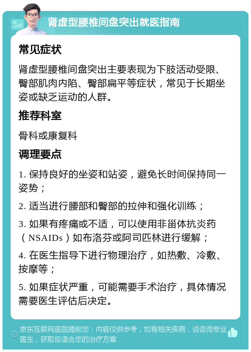 肾虚型腰椎间盘突出就医指南 常见症状 肾虚型腰椎间盘突出主要表现为下肢活动受限、臀部肌肉内陷、臀部扁平等症状，常见于长期坐姿或缺乏运动的人群。 推荐科室 骨科或康复科 调理要点 1. 保持良好的坐姿和站姿，避免长时间保持同一姿势； 2. 适当进行腰部和臀部的拉伸和强化训练； 3. 如果有疼痛或不适，可以使用非甾体抗炎药（NSAIDs）如布洛芬或阿司匹林进行缓解； 4. 在医生指导下进行物理治疗，如热敷、冷敷、按摩等； 5. 如果症状严重，可能需要手术治疗，具体情况需要医生评估后决定。