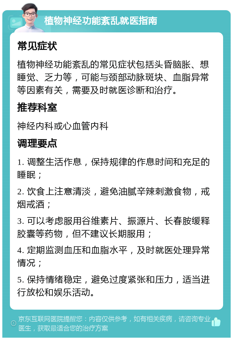 植物神经功能紊乱就医指南 常见症状 植物神经功能紊乱的常见症状包括头昏脑胀、想睡觉、乏力等，可能与颈部动脉斑块、血脂异常等因素有关，需要及时就医诊断和治疗。 推荐科室 神经内科或心血管内科 调理要点 1. 调整生活作息，保持规律的作息时间和充足的睡眠； 2. 饮食上注意清淡，避免油腻辛辣刺激食物，戒烟戒酒； 3. 可以考虑服用谷维素片、振源片、长春胺缓释胶囊等药物，但不建议长期服用； 4. 定期监测血压和血脂水平，及时就医处理异常情况； 5. 保持情绪稳定，避免过度紧张和压力，适当进行放松和娱乐活动。