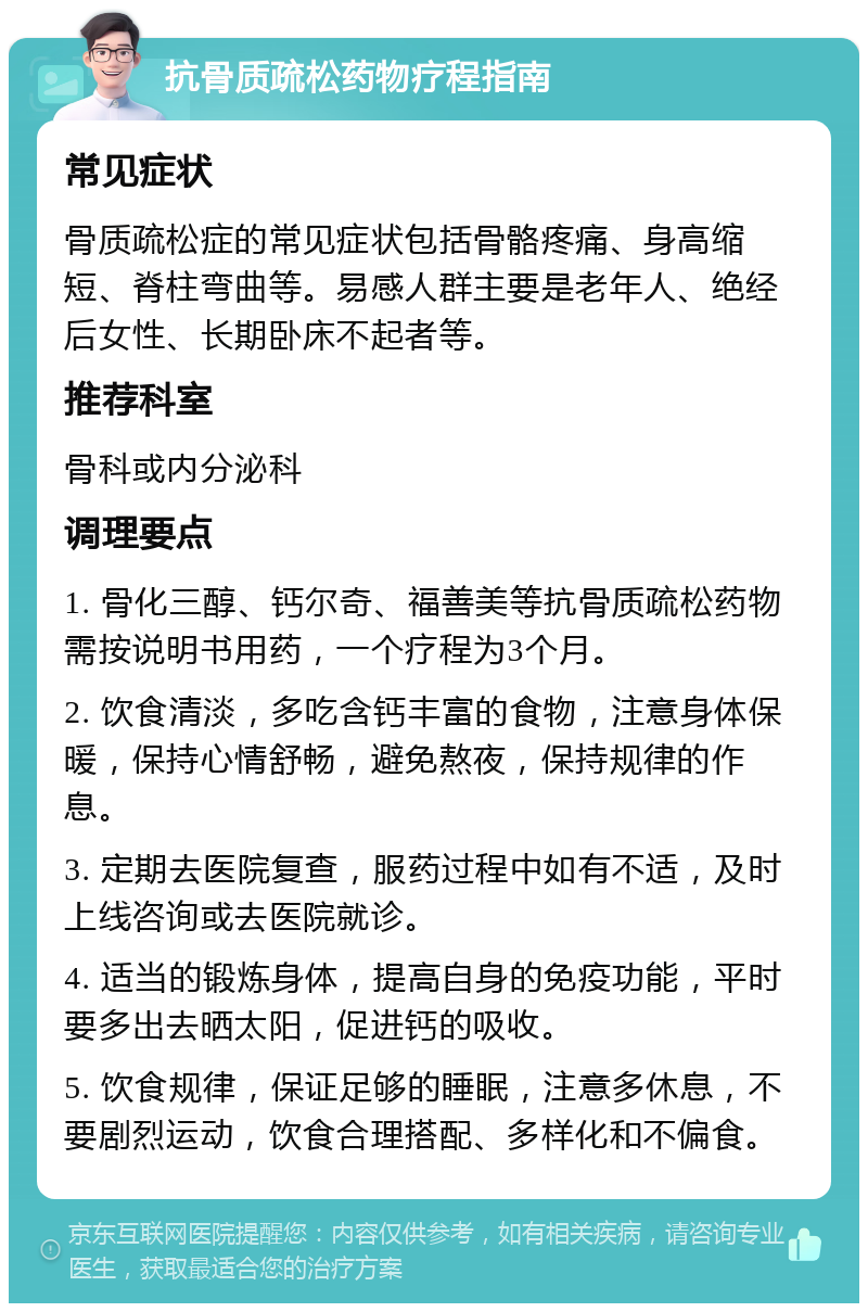 抗骨质疏松药物疗程指南 常见症状 骨质疏松症的常见症状包括骨骼疼痛、身高缩短、脊柱弯曲等。易感人群主要是老年人、绝经后女性、长期卧床不起者等。 推荐科室 骨科或内分泌科 调理要点 1. 骨化三醇、钙尔奇、福善美等抗骨质疏松药物需按说明书用药，一个疗程为3个月。 2. 饮食清淡，多吃含钙丰富的食物，注意身体保暖，保持心情舒畅，避免熬夜，保持规律的作息。 3. 定期去医院复查，服药过程中如有不适，及时上线咨询或去医院就诊。 4. 适当的锻炼身体，提高自身的免疫功能，平时要多出去晒太阳，促进钙的吸收。 5. 饮食规律，保证足够的睡眠，注意多休息，不要剧烈运动，饮食合理搭配、多样化和不偏食。