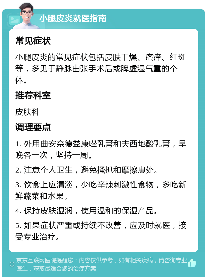 小腿皮炎就医指南 常见症状 小腿皮炎的常见症状包括皮肤干燥、瘙痒、红斑等，多见于静脉曲张手术后或脾虚湿气重的个体。 推荐科室 皮肤科 调理要点 1. 外用曲安奈德益康唑乳膏和夫西地酸乳膏，早晚各一次，坚持一周。 2. 注意个人卫生，避免搔抓和摩擦患处。 3. 饮食上应清淡，少吃辛辣刺激性食物，多吃新鲜蔬菜和水果。 4. 保持皮肤湿润，使用温和的保湿产品。 5. 如果症状严重或持续不改善，应及时就医，接受专业治疗。