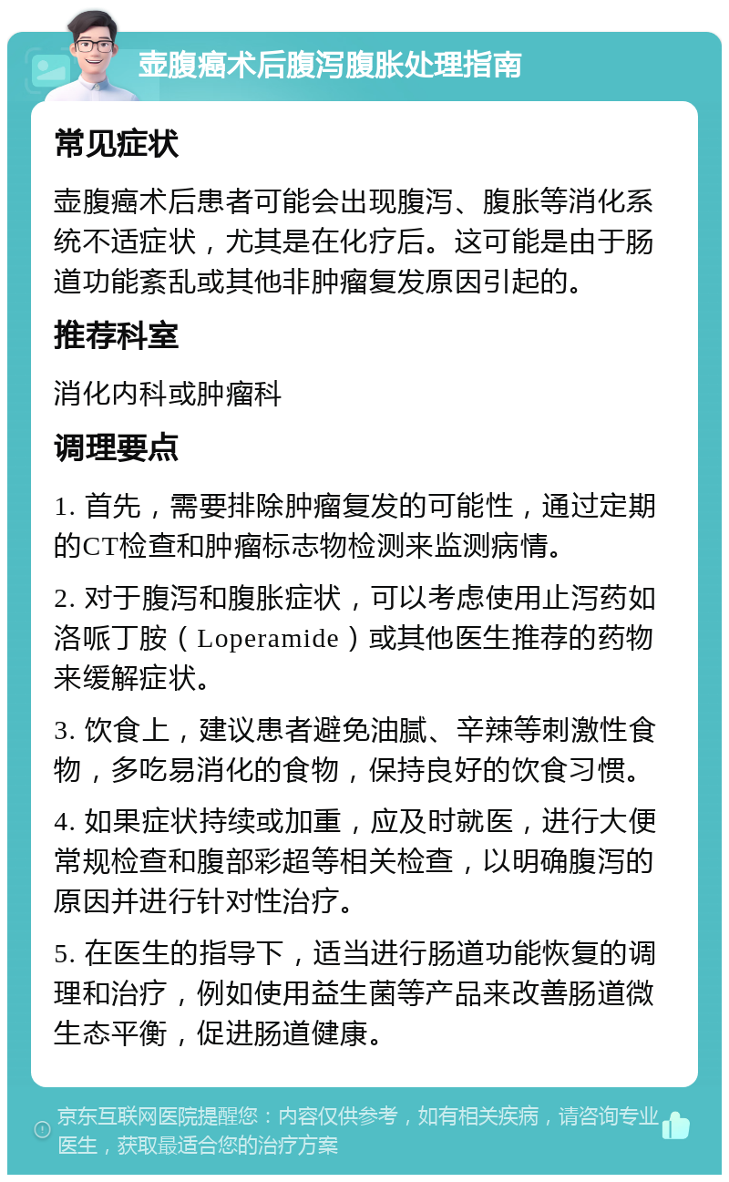 壶腹癌术后腹泻腹胀处理指南 常见症状 壶腹癌术后患者可能会出现腹泻、腹胀等消化系统不适症状，尤其是在化疗后。这可能是由于肠道功能紊乱或其他非肿瘤复发原因引起的。 推荐科室 消化内科或肿瘤科 调理要点 1. 首先，需要排除肿瘤复发的可能性，通过定期的CT检查和肿瘤标志物检测来监测病情。 2. 对于腹泻和腹胀症状，可以考虑使用止泻药如洛哌丁胺（Loperamide）或其他医生推荐的药物来缓解症状。 3. 饮食上，建议患者避免油腻、辛辣等刺激性食物，多吃易消化的食物，保持良好的饮食习惯。 4. 如果症状持续或加重，应及时就医，进行大便常规检查和腹部彩超等相关检查，以明确腹泻的原因并进行针对性治疗。 5. 在医生的指导下，适当进行肠道功能恢复的调理和治疗，例如使用益生菌等产品来改善肠道微生态平衡，促进肠道健康。