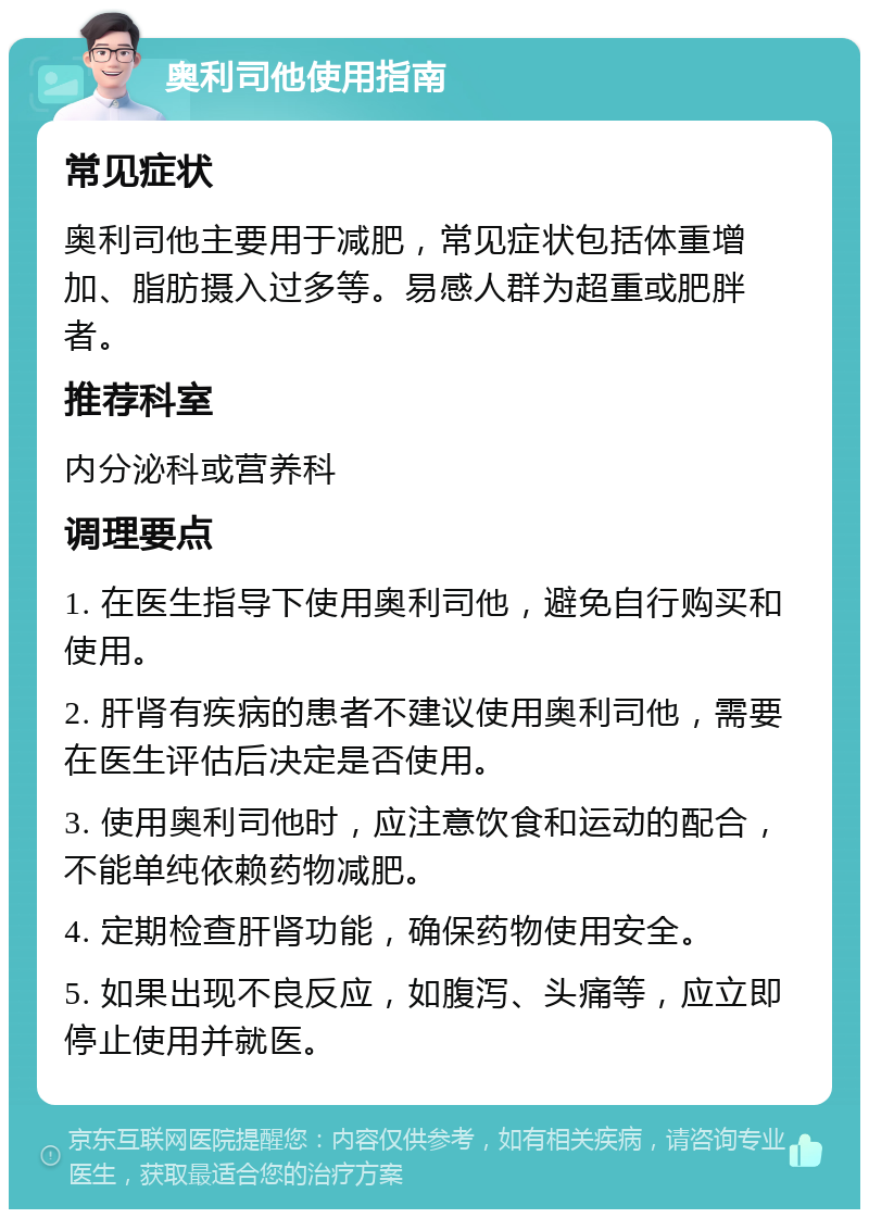 奥利司他使用指南 常见症状 奥利司他主要用于减肥，常见症状包括体重增加、脂肪摄入过多等。易感人群为超重或肥胖者。 推荐科室 内分泌科或营养科 调理要点 1. 在医生指导下使用奥利司他，避免自行购买和使用。 2. 肝肾有疾病的患者不建议使用奥利司他，需要在医生评估后决定是否使用。 3. 使用奥利司他时，应注意饮食和运动的配合，不能单纯依赖药物减肥。 4. 定期检查肝肾功能，确保药物使用安全。 5. 如果出现不良反应，如腹泻、头痛等，应立即停止使用并就医。