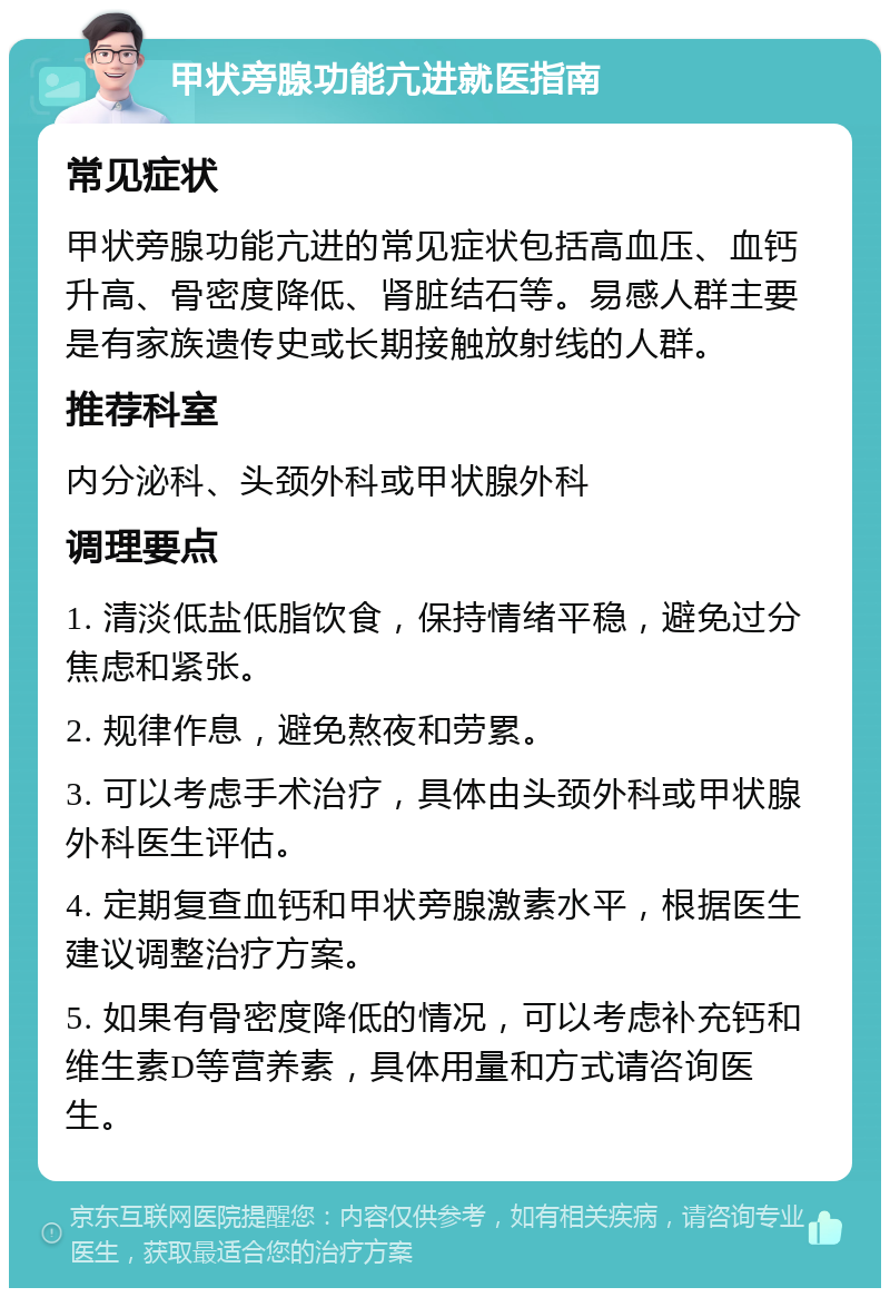 甲状旁腺功能亢进就医指南 常见症状 甲状旁腺功能亢进的常见症状包括高血压、血钙升高、骨密度降低、肾脏结石等。易感人群主要是有家族遗传史或长期接触放射线的人群。 推荐科室 内分泌科、头颈外科或甲状腺外科 调理要点 1. 清淡低盐低脂饮食，保持情绪平稳，避免过分焦虑和紧张。 2. 规律作息，避免熬夜和劳累。 3. 可以考虑手术治疗，具体由头颈外科或甲状腺外科医生评估。 4. 定期复查血钙和甲状旁腺激素水平，根据医生建议调整治疗方案。 5. 如果有骨密度降低的情况，可以考虑补充钙和维生素D等营养素，具体用量和方式请咨询医生。