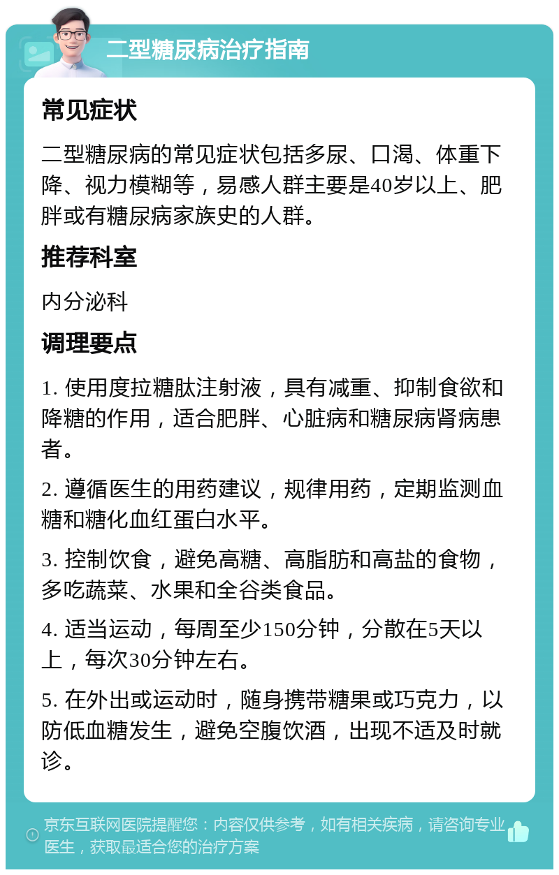 二型糖尿病治疗指南 常见症状 二型糖尿病的常见症状包括多尿、口渴、体重下降、视力模糊等，易感人群主要是40岁以上、肥胖或有糖尿病家族史的人群。 推荐科室 内分泌科 调理要点 1. 使用度拉糖肽注射液，具有减重、抑制食欲和降糖的作用，适合肥胖、心脏病和糖尿病肾病患者。 2. 遵循医生的用药建议，规律用药，定期监测血糖和糖化血红蛋白水平。 3. 控制饮食，避免高糖、高脂肪和高盐的食物，多吃蔬菜、水果和全谷类食品。 4. 适当运动，每周至少150分钟，分散在5天以上，每次30分钟左右。 5. 在外出或运动时，随身携带糖果或巧克力，以防低血糖发生，避免空腹饮酒，出现不适及时就诊。