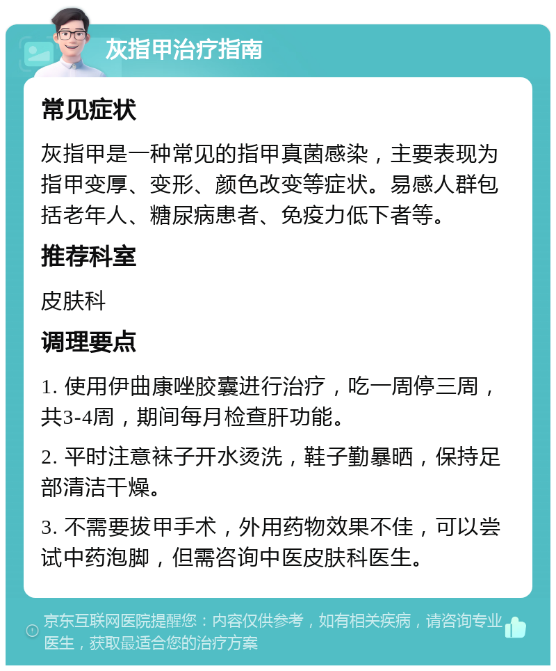 灰指甲治疗指南 常见症状 灰指甲是一种常见的指甲真菌感染，主要表现为指甲变厚、变形、颜色改变等症状。易感人群包括老年人、糖尿病患者、免疫力低下者等。 推荐科室 皮肤科 调理要点 1. 使用伊曲康唑胶囊进行治疗，吃一周停三周，共3-4周，期间每月检查肝功能。 2. 平时注意袜子开水烫洗，鞋子勤暴晒，保持足部清洁干燥。 3. 不需要拔甲手术，外用药物效果不佳，可以尝试中药泡脚，但需咨询中医皮肤科医生。