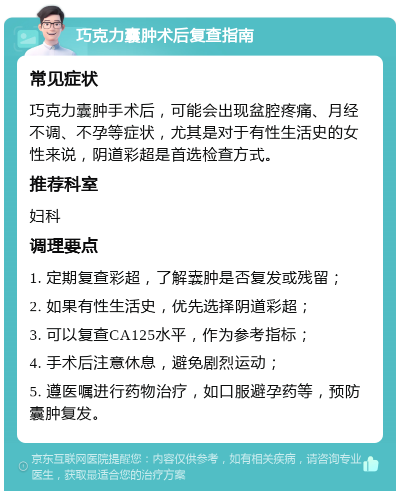 巧克力囊肿术后复查指南 常见症状 巧克力囊肿手术后，可能会出现盆腔疼痛、月经不调、不孕等症状，尤其是对于有性生活史的女性来说，阴道彩超是首选检查方式。 推荐科室 妇科 调理要点 1. 定期复查彩超，了解囊肿是否复发或残留； 2. 如果有性生活史，优先选择阴道彩超； 3. 可以复查CA125水平，作为参考指标； 4. 手术后注意休息，避免剧烈运动； 5. 遵医嘱进行药物治疗，如口服避孕药等，预防囊肿复发。