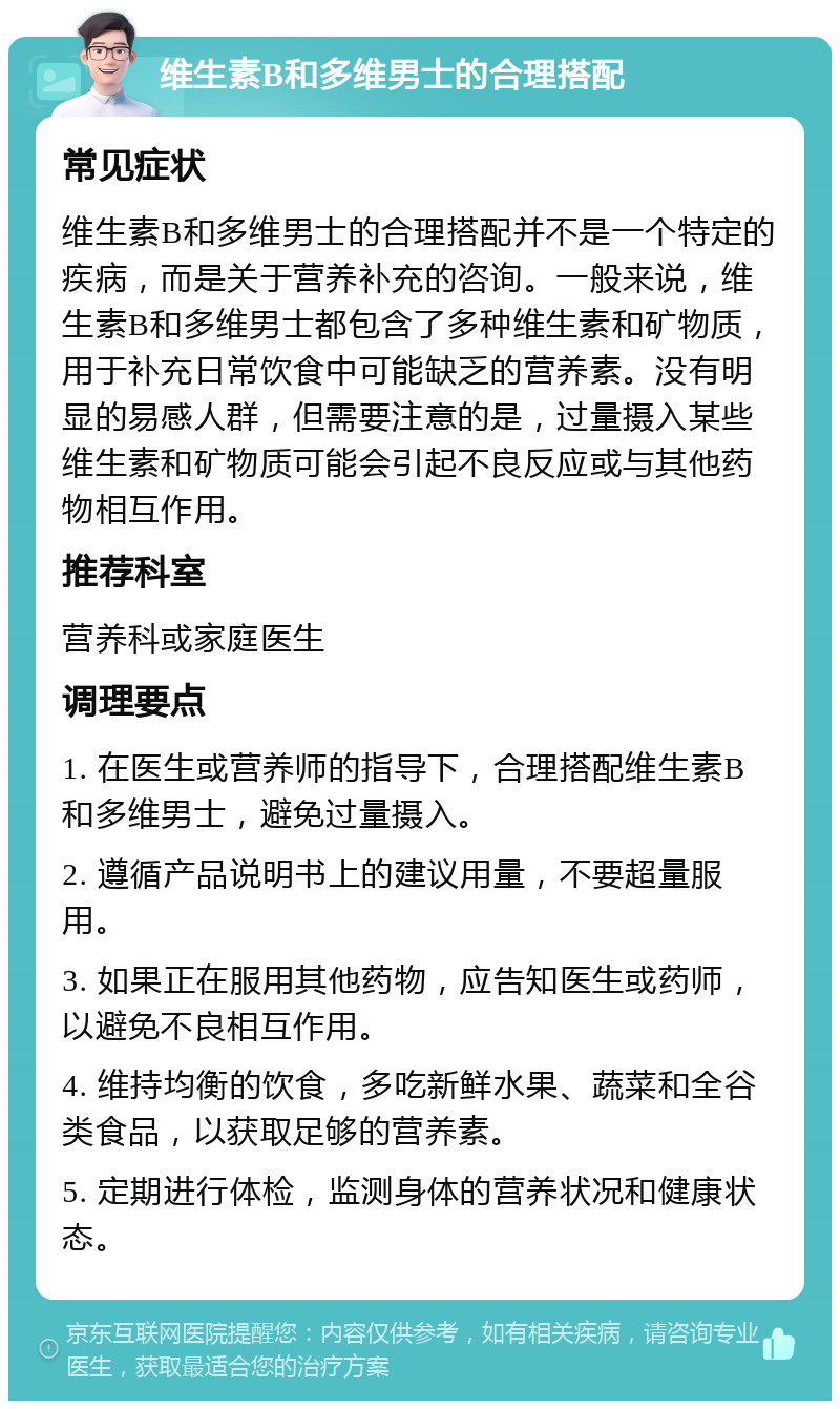 维生素B和多维男士的合理搭配 常见症状 维生素B和多维男士的合理搭配并不是一个特定的疾病，而是关于营养补充的咨询。一般来说，维生素B和多维男士都包含了多种维生素和矿物质，用于补充日常饮食中可能缺乏的营养素。没有明显的易感人群，但需要注意的是，过量摄入某些维生素和矿物质可能会引起不良反应或与其他药物相互作用。 推荐科室 营养科或家庭医生 调理要点 1. 在医生或营养师的指导下，合理搭配维生素B和多维男士，避免过量摄入。 2. 遵循产品说明书上的建议用量，不要超量服用。 3. 如果正在服用其他药物，应告知医生或药师，以避免不良相互作用。 4. 维持均衡的饮食，多吃新鲜水果、蔬菜和全谷类食品，以获取足够的营养素。 5. 定期进行体检，监测身体的营养状况和健康状态。