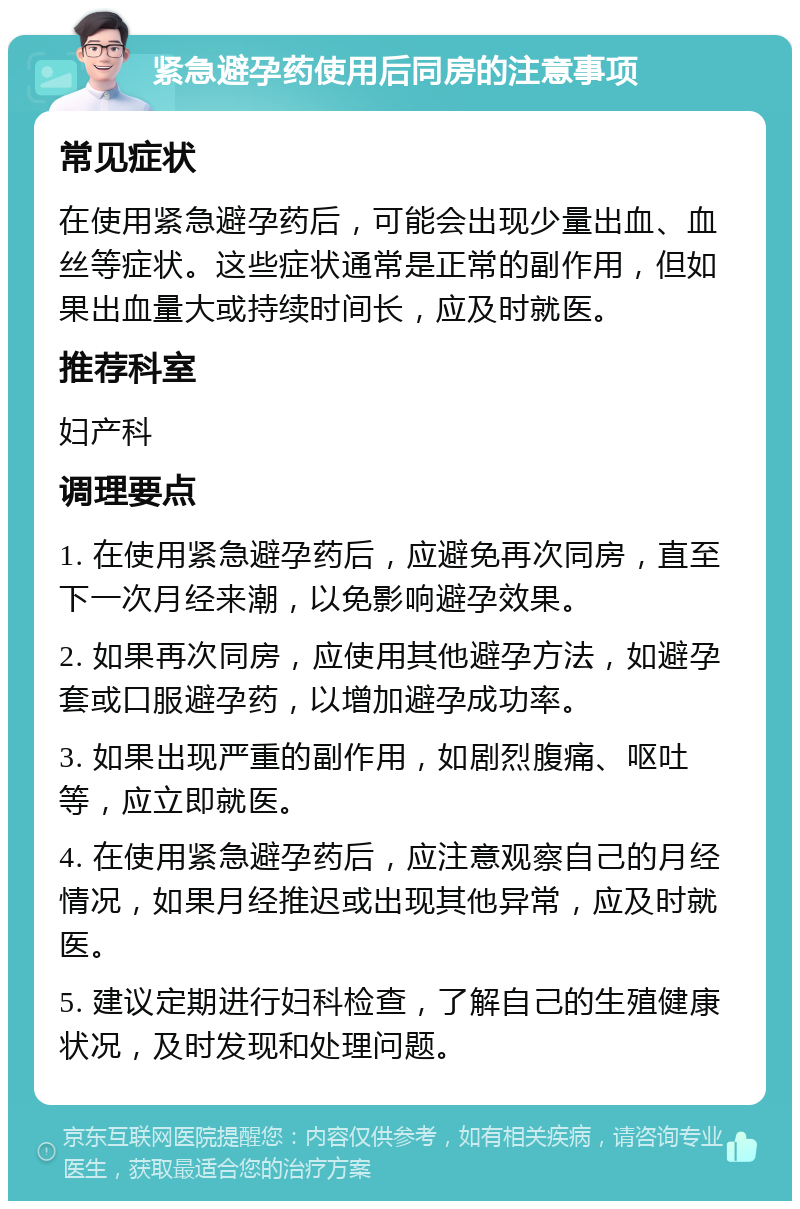 紧急避孕药使用后同房的注意事项 常见症状 在使用紧急避孕药后，可能会出现少量出血、血丝等症状。这些症状通常是正常的副作用，但如果出血量大或持续时间长，应及时就医。 推荐科室 妇产科 调理要点 1. 在使用紧急避孕药后，应避免再次同房，直至下一次月经来潮，以免影响避孕效果。 2. 如果再次同房，应使用其他避孕方法，如避孕套或口服避孕药，以增加避孕成功率。 3. 如果出现严重的副作用，如剧烈腹痛、呕吐等，应立即就医。 4. 在使用紧急避孕药后，应注意观察自己的月经情况，如果月经推迟或出现其他异常，应及时就医。 5. 建议定期进行妇科检查，了解自己的生殖健康状况，及时发现和处理问题。