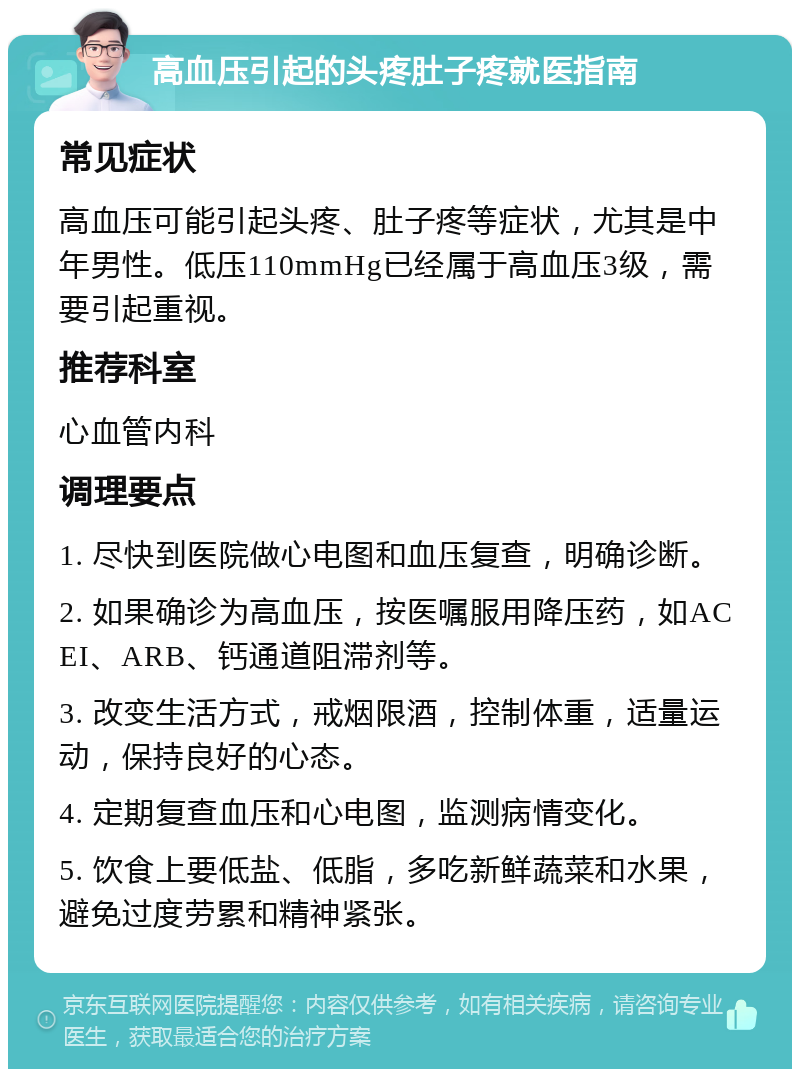 高血压引起的头疼肚子疼就医指南 常见症状 高血压可能引起头疼、肚子疼等症状，尤其是中年男性。低压110mmHg已经属于高血压3级，需要引起重视。 推荐科室 心血管内科 调理要点 1. 尽快到医院做心电图和血压复查，明确诊断。 2. 如果确诊为高血压，按医嘱服用降压药，如ACEI、ARB、钙通道阻滞剂等。 3. 改变生活方式，戒烟限酒，控制体重，适量运动，保持良好的心态。 4. 定期复查血压和心电图，监测病情变化。 5. 饮食上要低盐、低脂，多吃新鲜蔬菜和水果，避免过度劳累和精神紧张。