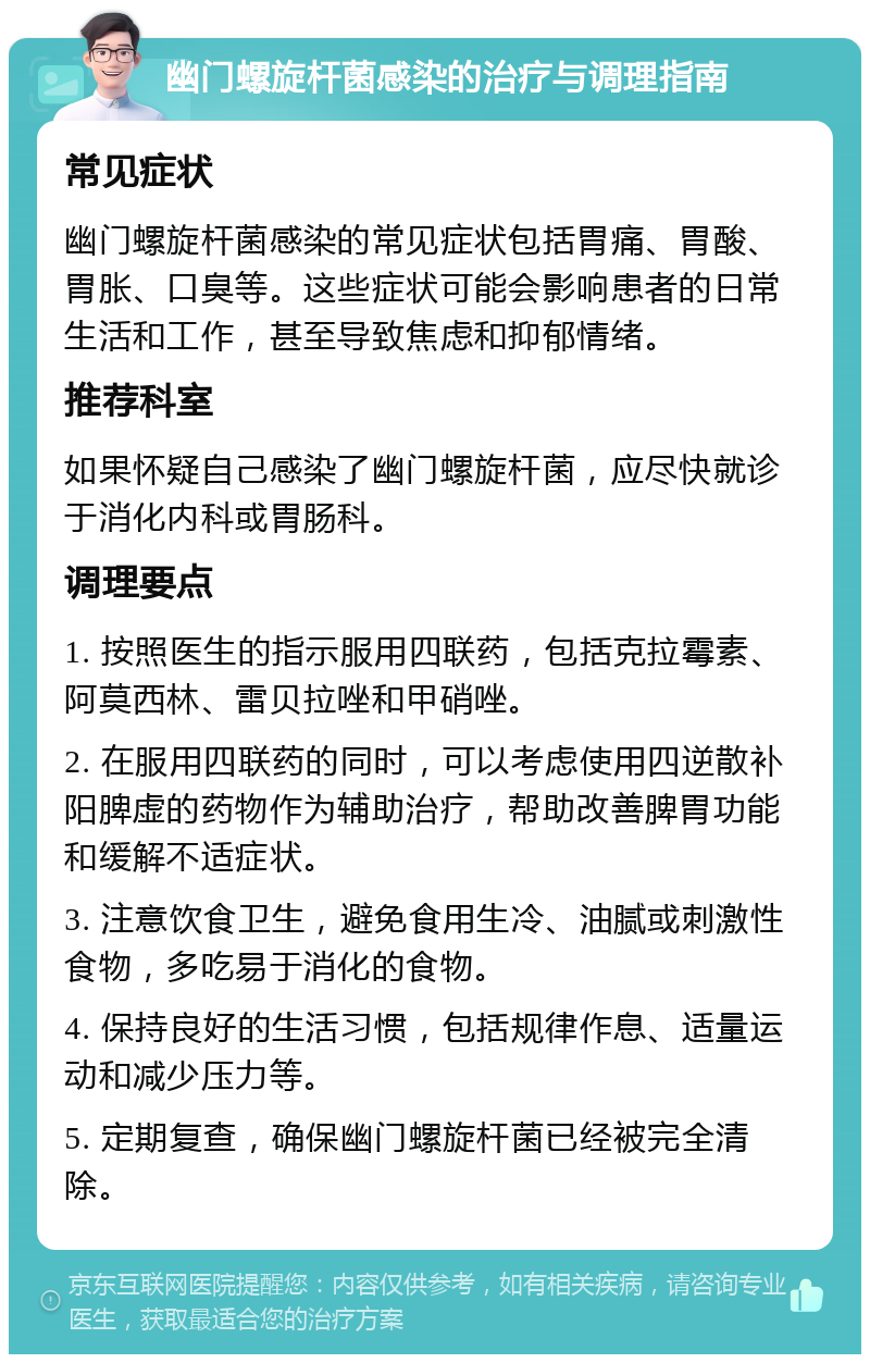 幽门螺旋杆菌感染的治疗与调理指南 常见症状 幽门螺旋杆菌感染的常见症状包括胃痛、胃酸、胃胀、口臭等。这些症状可能会影响患者的日常生活和工作，甚至导致焦虑和抑郁情绪。 推荐科室 如果怀疑自己感染了幽门螺旋杆菌，应尽快就诊于消化内科或胃肠科。 调理要点 1. 按照医生的指示服用四联药，包括克拉霉素、阿莫西林、雷贝拉唑和甲硝唑。 2. 在服用四联药的同时，可以考虑使用四逆散补阳脾虚的药物作为辅助治疗，帮助改善脾胃功能和缓解不适症状。 3. 注意饮食卫生，避免食用生冷、油腻或刺激性食物，多吃易于消化的食物。 4. 保持良好的生活习惯，包括规律作息、适量运动和减少压力等。 5. 定期复查，确保幽门螺旋杆菌已经被完全清除。