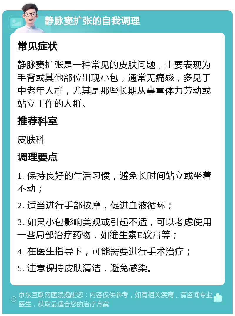 静脉窦扩张的自我调理 常见症状 静脉窦扩张是一种常见的皮肤问题，主要表现为手背或其他部位出现小包，通常无痛感，多见于中老年人群，尤其是那些长期从事重体力劳动或站立工作的人群。 推荐科室 皮肤科 调理要点 1. 保持良好的生活习惯，避免长时间站立或坐着不动； 2. 适当进行手部按摩，促进血液循环； 3. 如果小包影响美观或引起不适，可以考虑使用一些局部治疗药物，如维生素E软膏等； 4. 在医生指导下，可能需要进行手术治疗； 5. 注意保持皮肤清洁，避免感染。