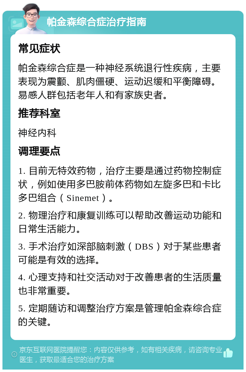 帕金森综合症治疗指南 常见症状 帕金森综合症是一种神经系统退行性疾病，主要表现为震颤、肌肉僵硬、运动迟缓和平衡障碍。易感人群包括老年人和有家族史者。 推荐科室 神经内科 调理要点 1. 目前无特效药物，治疗主要是通过药物控制症状，例如使用多巴胺前体药物如左旋多巴和卡比多巴组合（Sinemet）。 2. 物理治疗和康复训练可以帮助改善运动功能和日常生活能力。 3. 手术治疗如深部脑刺激（DBS）对于某些患者可能是有效的选择。 4. 心理支持和社交活动对于改善患者的生活质量也非常重要。 5. 定期随访和调整治疗方案是管理帕金森综合症的关键。