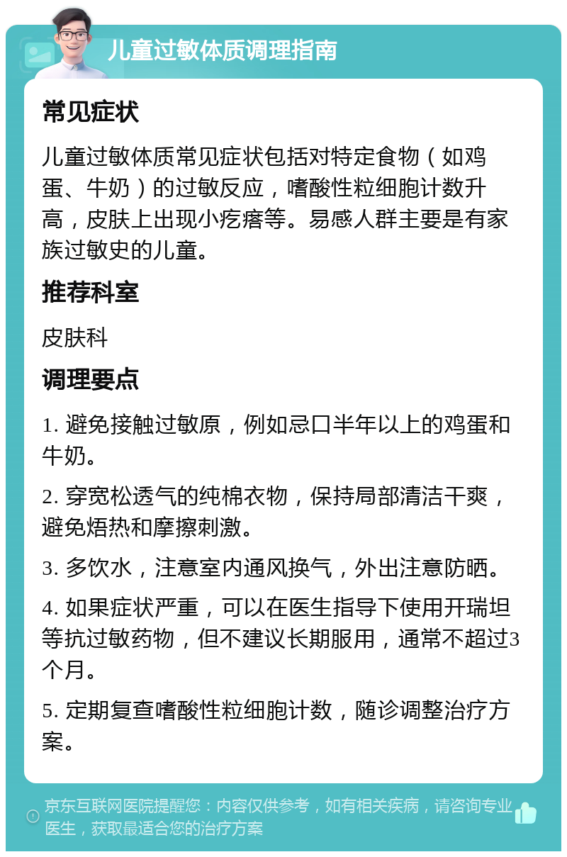 儿童过敏体质调理指南 常见症状 儿童过敏体质常见症状包括对特定食物（如鸡蛋、牛奶）的过敏反应，嗜酸性粒细胞计数升高，皮肤上出现小疙瘩等。易感人群主要是有家族过敏史的儿童。 推荐科室 皮肤科 调理要点 1. 避免接触过敏原，例如忌口半年以上的鸡蛋和牛奶。 2. 穿宽松透气的纯棉衣物，保持局部清洁干爽，避免焐热和摩擦刺激。 3. 多饮水，注意室内通风换气，外出注意防晒。 4. 如果症状严重，可以在医生指导下使用开瑞坦等抗过敏药物，但不建议长期服用，通常不超过3个月。 5. 定期复查嗜酸性粒细胞计数，随诊调整治疗方案。