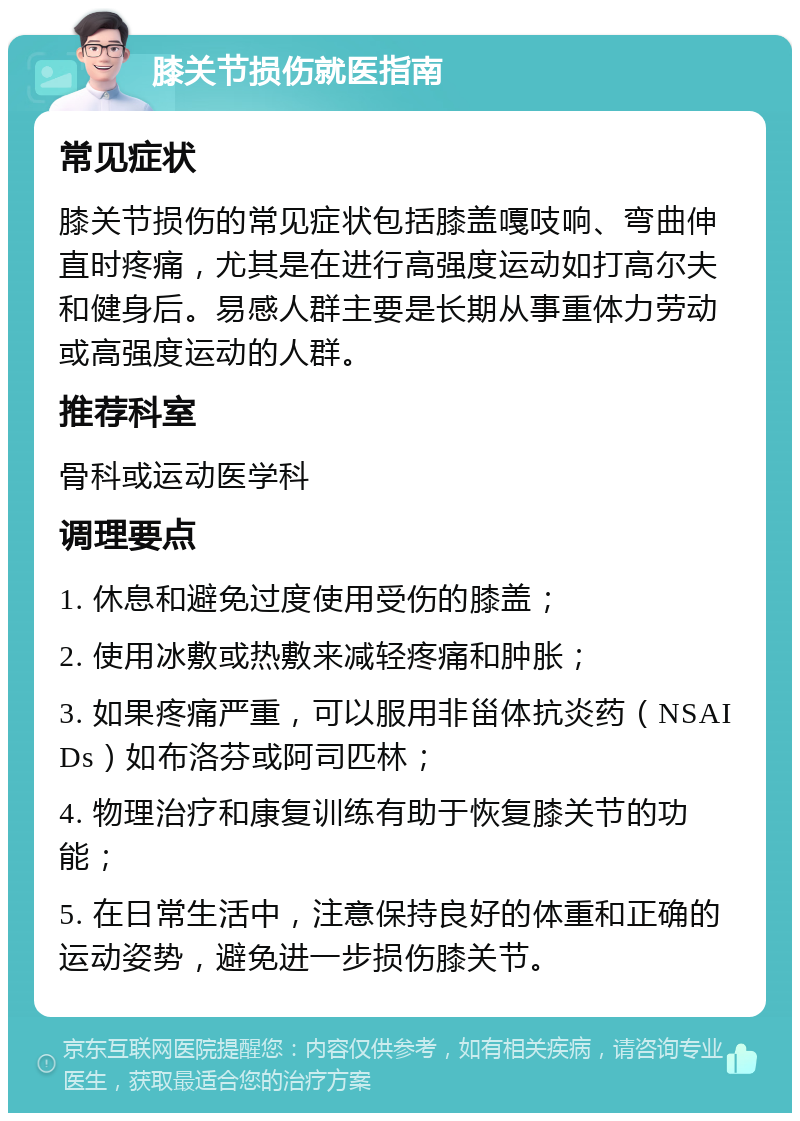 膝关节损伤就医指南 常见症状 膝关节损伤的常见症状包括膝盖嘎吱响、弯曲伸直时疼痛，尤其是在进行高强度运动如打高尔夫和健身后。易感人群主要是长期从事重体力劳动或高强度运动的人群。 推荐科室 骨科或运动医学科 调理要点 1. 休息和避免过度使用受伤的膝盖； 2. 使用冰敷或热敷来减轻疼痛和肿胀； 3. 如果疼痛严重，可以服用非甾体抗炎药（NSAIDs）如布洛芬或阿司匹林； 4. 物理治疗和康复训练有助于恢复膝关节的功能； 5. 在日常生活中，注意保持良好的体重和正确的运动姿势，避免进一步损伤膝关节。