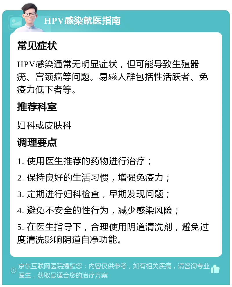 HPV感染就医指南 常见症状 HPV感染通常无明显症状，但可能导致生殖器疣、宫颈癌等问题。易感人群包括性活跃者、免疫力低下者等。 推荐科室 妇科或皮肤科 调理要点 1. 使用医生推荐的药物进行治疗； 2. 保持良好的生活习惯，增强免疫力； 3. 定期进行妇科检查，早期发现问题； 4. 避免不安全的性行为，减少感染风险； 5. 在医生指导下，合理使用阴道清洗剂，避免过度清洗影响阴道自净功能。