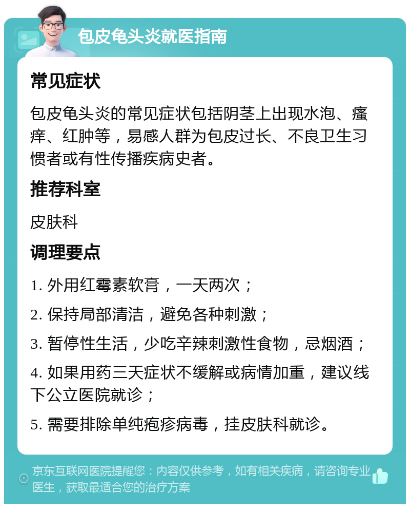 包皮龟头炎就医指南 常见症状 包皮龟头炎的常见症状包括阴茎上出现水泡、瘙痒、红肿等，易感人群为包皮过长、不良卫生习惯者或有性传播疾病史者。 推荐科室 皮肤科 调理要点 1. 外用红霉素软膏，一天两次； 2. 保持局部清洁，避免各种刺激； 3. 暂停性生活，少吃辛辣刺激性食物，忌烟酒； 4. 如果用药三天症状不缓解或病情加重，建议线下公立医院就诊； 5. 需要排除单纯疱疹病毒，挂皮肤科就诊。