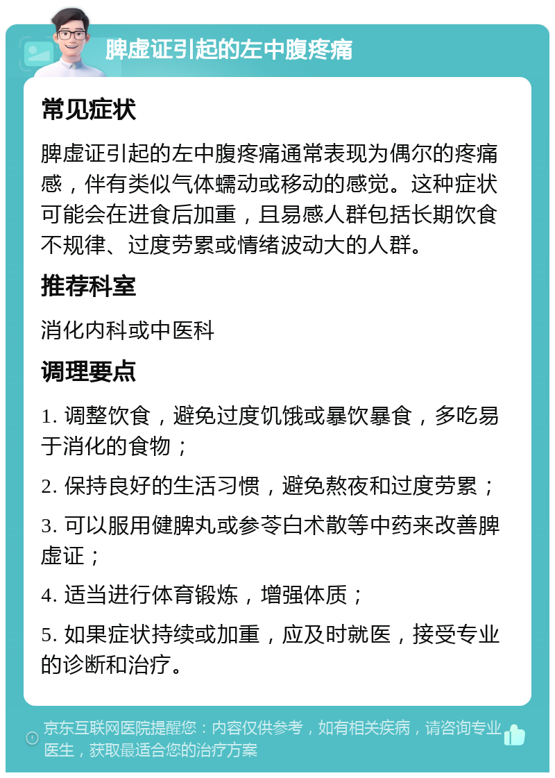 脾虚证引起的左中腹疼痛 常见症状 脾虚证引起的左中腹疼痛通常表现为偶尔的疼痛感，伴有类似气体蠕动或移动的感觉。这种症状可能会在进食后加重，且易感人群包括长期饮食不规律、过度劳累或情绪波动大的人群。 推荐科室 消化内科或中医科 调理要点 1. 调整饮食，避免过度饥饿或暴饮暴食，多吃易于消化的食物； 2. 保持良好的生活习惯，避免熬夜和过度劳累； 3. 可以服用健脾丸或参苓白术散等中药来改善脾虚证； 4. 适当进行体育锻炼，增强体质； 5. 如果症状持续或加重，应及时就医，接受专业的诊断和治疗。