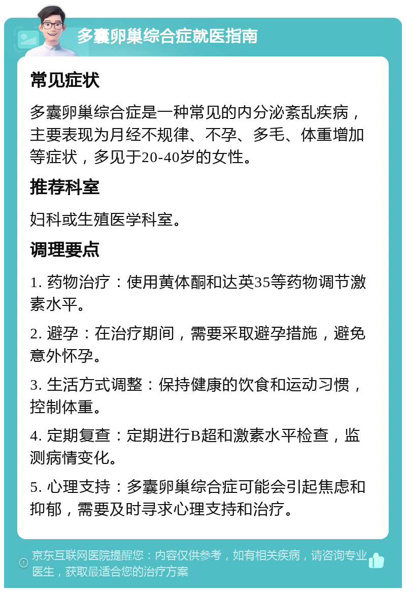 多囊卵巢综合症就医指南 常见症状 多囊卵巢综合症是一种常见的内分泌紊乱疾病，主要表现为月经不规律、不孕、多毛、体重增加等症状，多见于20-40岁的女性。 推荐科室 妇科或生殖医学科室。 调理要点 1. 药物治疗：使用黄体酮和达英35等药物调节激素水平。 2. 避孕：在治疗期间，需要采取避孕措施，避免意外怀孕。 3. 生活方式调整：保持健康的饮食和运动习惯，控制体重。 4. 定期复查：定期进行B超和激素水平检查，监测病情变化。 5. 心理支持：多囊卵巢综合症可能会引起焦虑和抑郁，需要及时寻求心理支持和治疗。