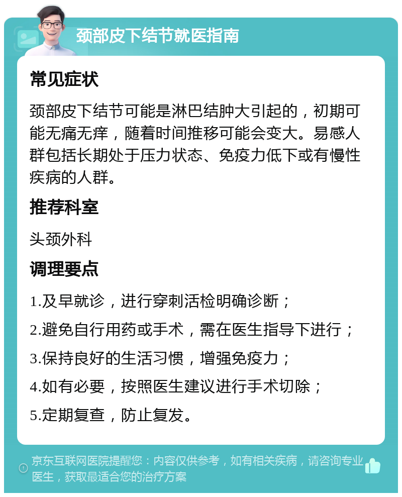 颈部皮下结节就医指南 常见症状 颈部皮下结节可能是淋巴结肿大引起的，初期可能无痛无痒，随着时间推移可能会变大。易感人群包括长期处于压力状态、免疫力低下或有慢性疾病的人群。 推荐科室 头颈外科 调理要点 1.及早就诊，进行穿刺活检明确诊断； 2.避免自行用药或手术，需在医生指导下进行； 3.保持良好的生活习惯，增强免疫力； 4.如有必要，按照医生建议进行手术切除； 5.定期复查，防止复发。