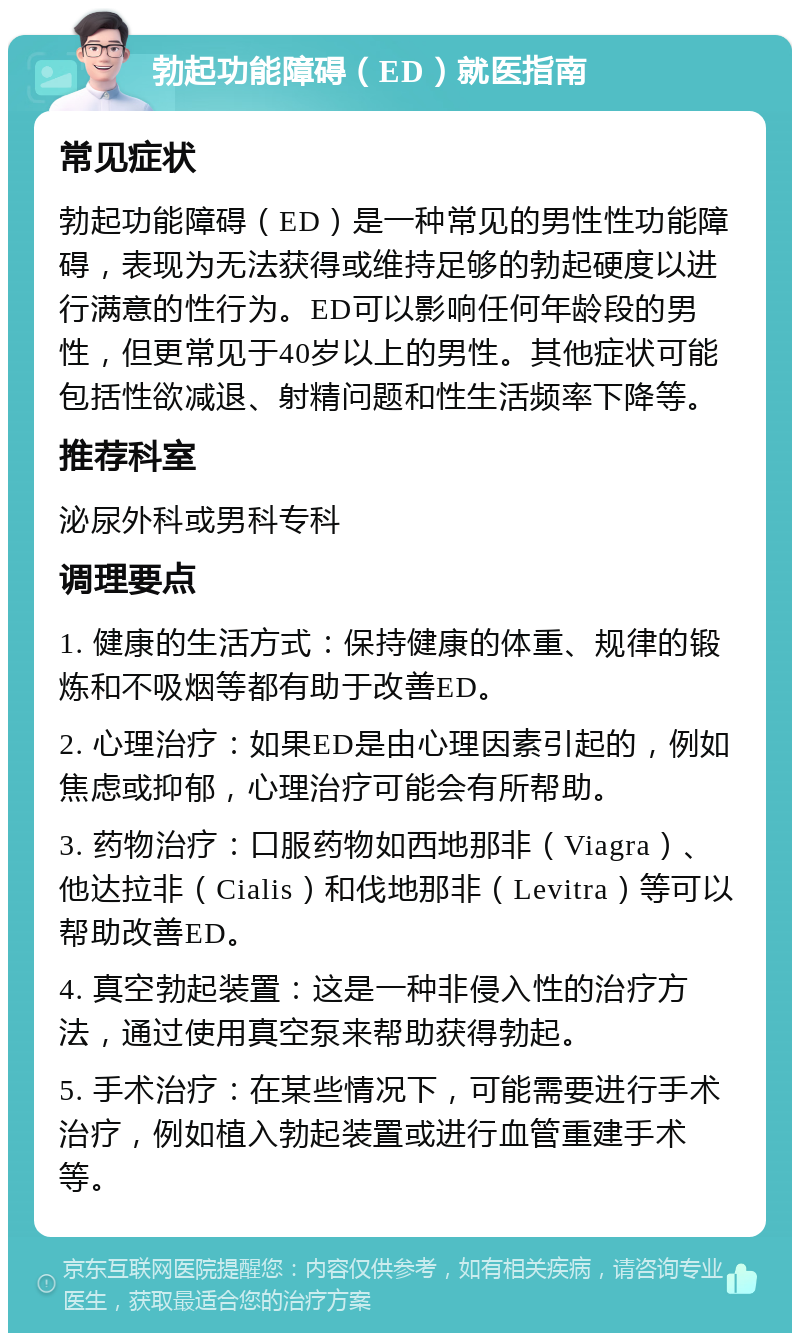 勃起功能障碍（ED）就医指南 常见症状 勃起功能障碍（ED）是一种常见的男性性功能障碍，表现为无法获得或维持足够的勃起硬度以进行满意的性行为。ED可以影响任何年龄段的男性，但更常见于40岁以上的男性。其他症状可能包括性欲减退、射精问题和性生活频率下降等。 推荐科室 泌尿外科或男科专科 调理要点 1. 健康的生活方式：保持健康的体重、规律的锻炼和不吸烟等都有助于改善ED。 2. 心理治疗：如果ED是由心理因素引起的，例如焦虑或抑郁，心理治疗可能会有所帮助。 3. 药物治疗：口服药物如西地那非（Viagra）、他达拉非（Cialis）和伐地那非（Levitra）等可以帮助改善ED。 4. 真空勃起装置：这是一种非侵入性的治疗方法，通过使用真空泵来帮助获得勃起。 5. 手术治疗：在某些情况下，可能需要进行手术治疗，例如植入勃起装置或进行血管重建手术等。