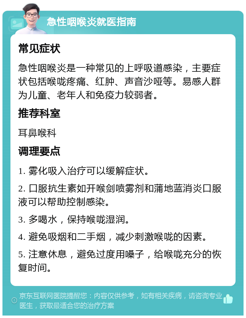 急性咽喉炎就医指南 常见症状 急性咽喉炎是一种常见的上呼吸道感染，主要症状包括喉咙疼痛、红肿、声音沙哑等。易感人群为儿童、老年人和免疫力较弱者。 推荐科室 耳鼻喉科 调理要点 1. 雾化吸入治疗可以缓解症状。 2. 口服抗生素如开喉剑喷雾剂和蒲地蓝消炎口服液可以帮助控制感染。 3. 多喝水，保持喉咙湿润。 4. 避免吸烟和二手烟，减少刺激喉咙的因素。 5. 注意休息，避免过度用嗓子，给喉咙充分的恢复时间。