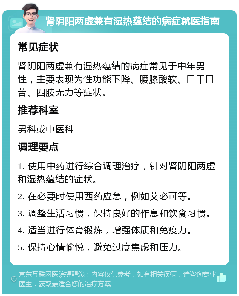 肾阴阳两虚兼有湿热蕴结的病症就医指南 常见症状 肾阴阳两虚兼有湿热蕴结的病症常见于中年男性，主要表现为性功能下降、腰膝酸软、口干口苦、四肢无力等症状。 推荐科室 男科或中医科 调理要点 1. 使用中药进行综合调理治疗，针对肾阴阳两虚和湿热蕴结的症状。 2. 在必要时使用西药应急，例如艾必可等。 3. 调整生活习惯，保持良好的作息和饮食习惯。 4. 适当进行体育锻炼，增强体质和免疫力。 5. 保持心情愉悦，避免过度焦虑和压力。