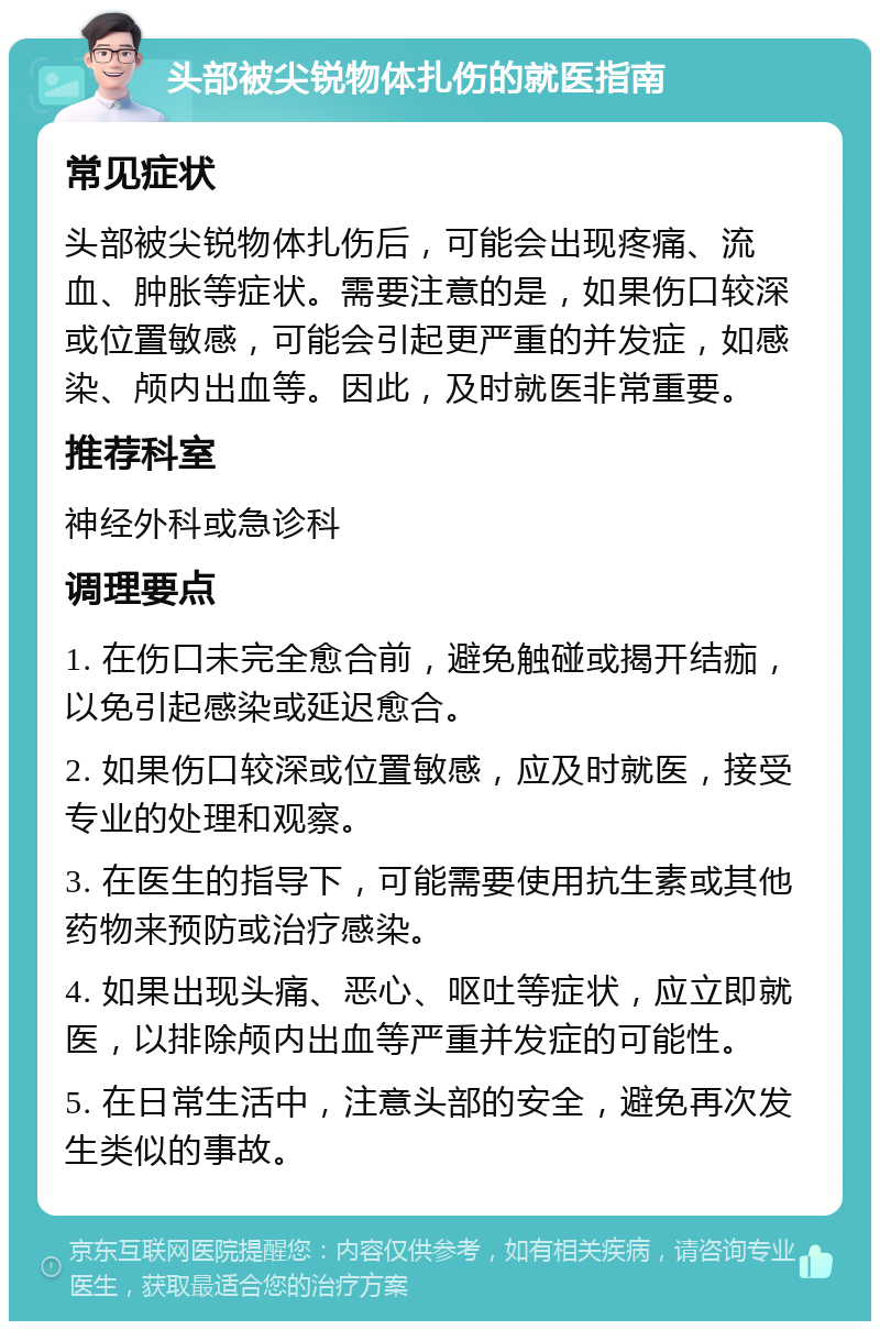 头部被尖锐物体扎伤的就医指南 常见症状 头部被尖锐物体扎伤后，可能会出现疼痛、流血、肿胀等症状。需要注意的是，如果伤口较深或位置敏感，可能会引起更严重的并发症，如感染、颅内出血等。因此，及时就医非常重要。 推荐科室 神经外科或急诊科 调理要点 1. 在伤口未完全愈合前，避免触碰或揭开结痂，以免引起感染或延迟愈合。 2. 如果伤口较深或位置敏感，应及时就医，接受专业的处理和观察。 3. 在医生的指导下，可能需要使用抗生素或其他药物来预防或治疗感染。 4. 如果出现头痛、恶心、呕吐等症状，应立即就医，以排除颅内出血等严重并发症的可能性。 5. 在日常生活中，注意头部的安全，避免再次发生类似的事故。