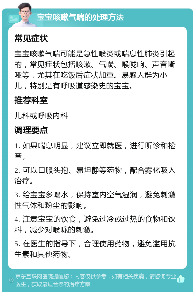 宝宝咳嗽气喘的处理方法 常见症状 宝宝咳嗽气喘可能是急性喉炎或喘息性肺炎引起的，常见症状包括咳嗽、气喘、喉咙响、声音嘶哑等，尤其在吃饭后症状加重。易感人群为小儿，特别是有呼吸道感染史的宝宝。 推荐科室 儿科或呼吸内科 调理要点 1. 如果喘息明显，建议立即就医，进行听诊和检查。 2. 可以口服头孢、易坦静等药物，配合雾化吸入治疗。 3. 给宝宝多喝水，保持室内空气湿润，避免刺激性气体和粉尘的影响。 4. 注意宝宝的饮食，避免过冷或过热的食物和饮料，减少对喉咙的刺激。 5. 在医生的指导下，合理使用药物，避免滥用抗生素和其他药物。