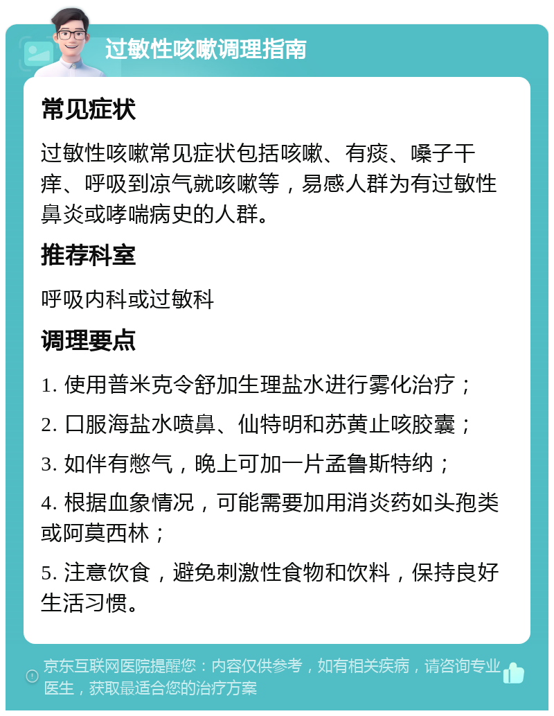 过敏性咳嗽调理指南 常见症状 过敏性咳嗽常见症状包括咳嗽、有痰、嗓子干痒、呼吸到凉气就咳嗽等，易感人群为有过敏性鼻炎或哮喘病史的人群。 推荐科室 呼吸内科或过敏科 调理要点 1. 使用普米克令舒加生理盐水进行雾化治疗； 2. 口服海盐水喷鼻、仙特明和苏黄止咳胶囊； 3. 如伴有憋气，晚上可加一片孟鲁斯特纳； 4. 根据血象情况，可能需要加用消炎药如头孢类或阿莫西林； 5. 注意饮食，避免刺激性食物和饮料，保持良好生活习惯。