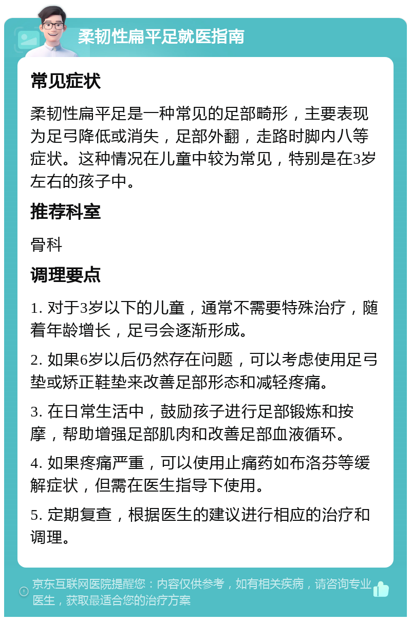 柔韧性扁平足就医指南 常见症状 柔韧性扁平足是一种常见的足部畸形，主要表现为足弓降低或消失，足部外翻，走路时脚内八等症状。这种情况在儿童中较为常见，特别是在3岁左右的孩子中。 推荐科室 骨科 调理要点 1. 对于3岁以下的儿童，通常不需要特殊治疗，随着年龄增长，足弓会逐渐形成。 2. 如果6岁以后仍然存在问题，可以考虑使用足弓垫或矫正鞋垫来改善足部形态和减轻疼痛。 3. 在日常生活中，鼓励孩子进行足部锻炼和按摩，帮助增强足部肌肉和改善足部血液循环。 4. 如果疼痛严重，可以使用止痛药如布洛芬等缓解症状，但需在医生指导下使用。 5. 定期复查，根据医生的建议进行相应的治疗和调理。